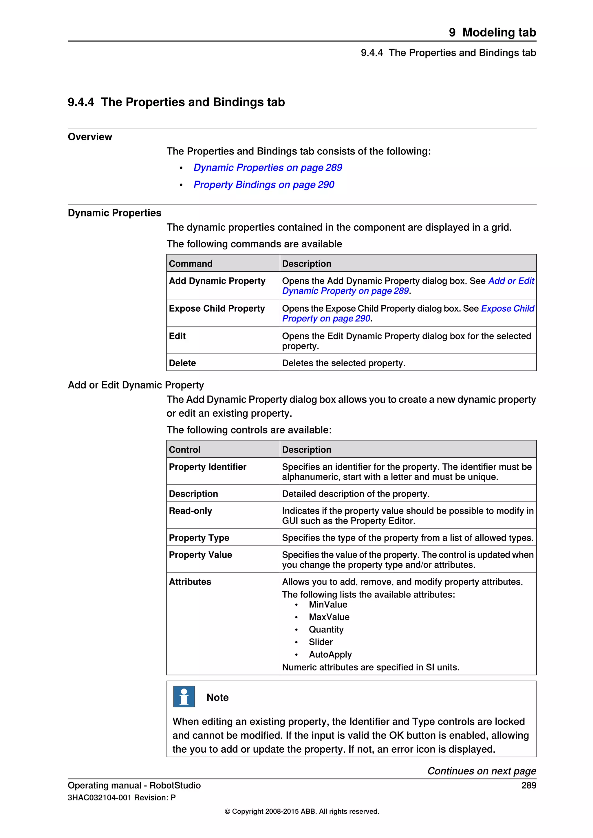 9.4.4 The Properties and Bindings tab
Overview
The Properties and Bindings tab consists of the following:
• Dynamic Properties on page 289
• Property Bindings on page 290
Dynamic Properties
The dynamic properties contained in the component are displayed in a grid.
The following commands are available
DescriptionCommand
Opens the Add Dynamic Property dialog box. See Add or Edit
Dynamic Property on page 289.
Add Dynamic Property
Opens the Expose Child Property dialog box. See Expose Child
Property on page 290.
Expose Child Property
Opens the Edit Dynamic Property dialog box for the selected
property.
Edit
Deletes the selected property.Delete
Add or Edit Dynamic Property
The Add Dynamic Property dialog box allows you to create a new dynamic property
or edit an existing property.
The following controls are available:
DescriptionControl
Specifies an identifier for the property. The identifier must be
alphanumeric, start with a letter and must be unique.
Property Identifier
Detailed description of the property.Description
Indicates if the property value should be possible to modify in
GUI such as the Property Editor.
Read-only
Specifies the type of the property from a list of allowed types.Property Type
Specifies the value of the property. The control is updated when
you change the property type and/or attributes.
Property Value
Allows you to add, remove, and modify property attributes.Attributes
The following lists the available attributes:
• MinValue
• MaxValue
• Quantity
• Slider
• AutoApply
Numeric attributes are specified in SI units.
Note
When editing an existing property, the Identifier and Type controls are locked
and cannot be modified. If the input is valid the OK button is enabled, allowing
the you to add or update the property. If not, an error icon is displayed.
Continues on next page
Operating manual - RobotStudio 289
3HAC032104-001 Revision: P
© Copyright 2008-2015 ABB. All rights reserved.
9 Modeling tab
9.4.4 The Properties and Bindings tab
 