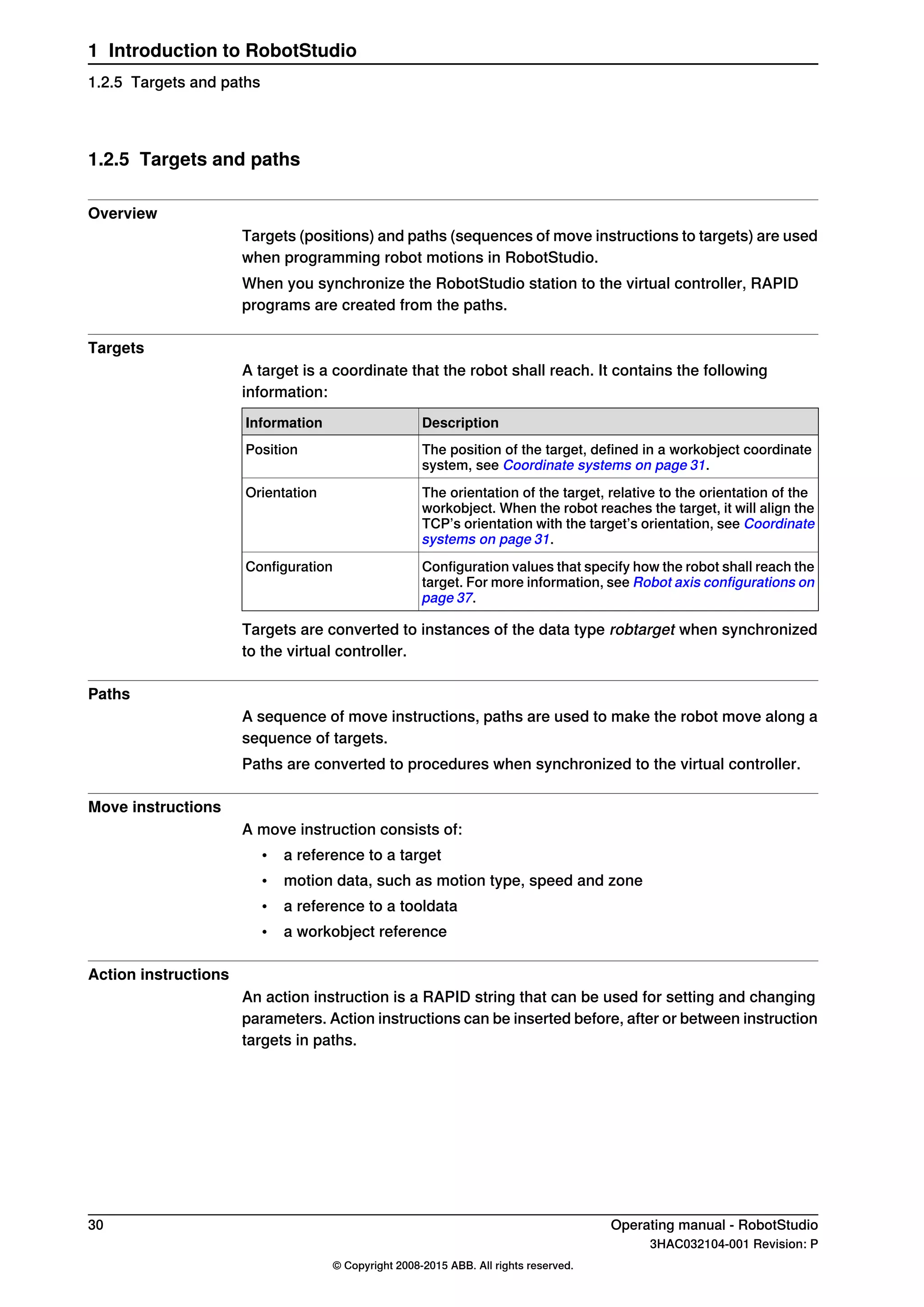 1.2.5 Targets and paths
Overview
Targets (positions) and paths (sequences of move instructions to targets) are used
when programming robot motions in RobotStudio.
When you synchronize the RobotStudio station to the virtual controller, RAPID
programs are created from the paths.
Targets
A target is a coordinate that the robot shall reach. It contains the following
information:
DescriptionInformation
The position of the target, defined in a workobject coordinate
system, see Coordinate systems on page 31.
Position
The orientation of the target, relative to the orientation of the
workobject. When the robot reaches the target, it will align the
TCP’s orientation with the target’s orientation, see Coordinate
systems on page 31.
Orientation
Configuration values that specify how the robot shall reach the
target. For more information, see Robot axis configurations on
page 37.
Configuration
Targets are converted to instances of the data type robtarget when synchronized
to the virtual controller.
Paths
A sequence of move instructions, paths are used to make the robot move along a
sequence of targets.
Paths are converted to procedures when synchronized to the virtual controller.
Move instructions
A move instruction consists of:
• a reference to a target
• motion data, such as motion type, speed and zone
• a reference to a tooldata
• a workobject reference
Action instructions
An action instruction is a RAPID string that can be used for setting and changing
parameters. Action instructions can be inserted before, after or between instruction
targets in paths.
30 Operating manual - RobotStudio
3HAC032104-001 Revision: P
© Copyright 2008-2015 ABB. All rights reserved.
1 Introduction to RobotStudio
1.2.5 Targets and paths
 