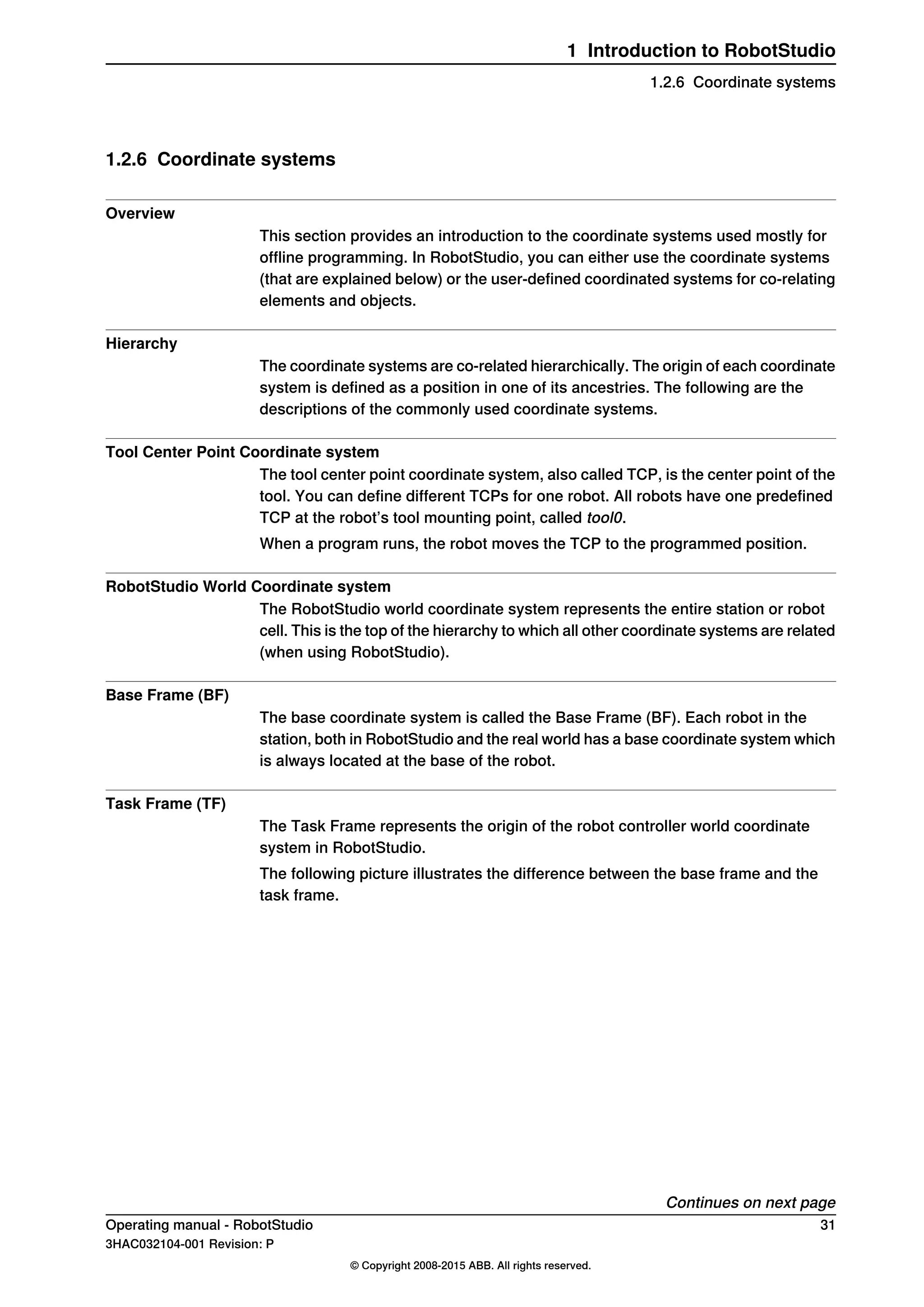 1.2.6 Coordinate systems
Overview
This section provides an introduction to the coordinate systems used mostly for
offline programming. In RobotStudio, you can either use the coordinate systems
(that are explained below) or the user-defined coordinated systems for co-relating
elements and objects.
Hierarchy
The coordinate systems are co-related hierarchically. The origin of each coordinate
system is defined as a position in one of its ancestries. The following are the
descriptions of the commonly used coordinate systems.
Tool Center Point Coordinate system
The tool center point coordinate system, also called TCP, is the center point of the
tool. You can define different TCPs for one robot. All robots have one predefined
TCP at the robot’s tool mounting point, called tool0.
When a program runs, the robot moves the TCP to the programmed position.
RobotStudio World Coordinate system
The RobotStudio world coordinate system represents the entire station or robot
cell. This is the top of the hierarchy to which all other coordinate systems are related
(when using RobotStudio).
Base Frame (BF)
The base coordinate system is called the Base Frame (BF). Each robot in the
station, both in RobotStudio and the real world has a base coordinate system which
is always located at the base of the robot.
Task Frame (TF)
The Task Frame represents the origin of the robot controller world coordinate
system in RobotStudio.
The following picture illustrates the difference between the base frame and the
task frame.
Continues on next page
Operating manual - RobotStudio 31
3HAC032104-001 Revision: P
© Copyright 2008-2015 ABB. All rights reserved.
1 Introduction to RobotStudio
1.2.6 Coordinate systems
 