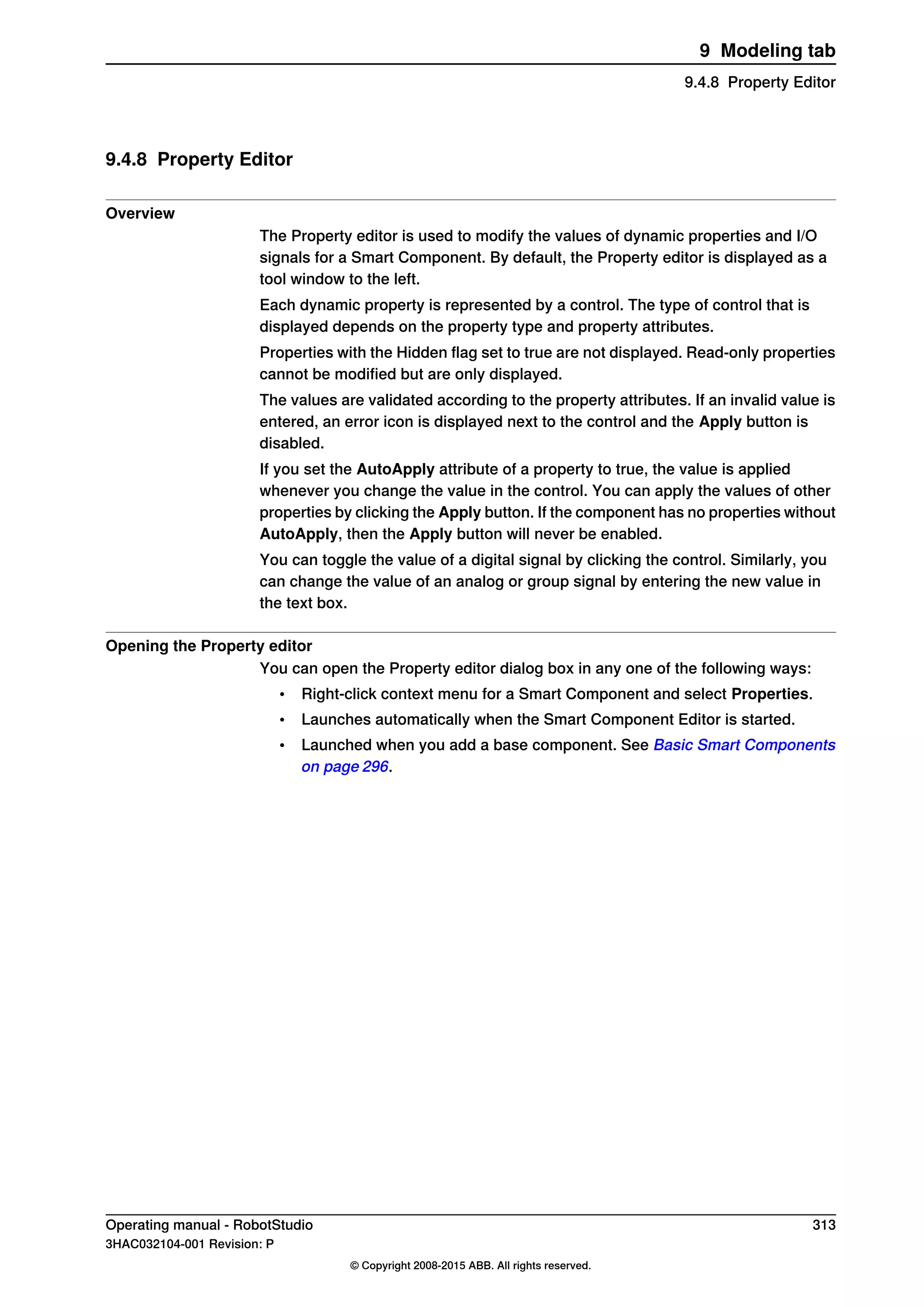 9.4.8 Property Editor
Overview
The Property editor is used to modify the values of dynamic properties and I/O
signals for a Smart Component. By default, the Property editor is displayed as a
tool window to the left.
Each dynamic property is represented by a control. The type of control that is
displayed depends on the property type and property attributes.
Properties with the Hidden flag set to true are not displayed. Read-only properties
cannot be modified but are only displayed.
The values are validated according to the property attributes. If an invalid value is
entered, an error icon is displayed next to the control and the Apply button is
disabled.
If you set the AutoApply attribute of a property to true, the value is applied
whenever you change the value in the control. You can apply the values of other
properties by clicking the Apply button. If the component has no properties without
AutoApply, then the Apply button will never be enabled.
You can toggle the value of a digital signal by clicking the control. Similarly, you
can change the value of an analog or group signal by entering the new value in
the text box.
Opening the Property editor
You can open the Property editor dialog box in any one of the following ways:
• Right-click context menu for a Smart Component and select Properties.
• Launches automatically when the Smart Component Editor is started.
• Launched when you add a base component. See Basic Smart Components
on page 296.
Operating manual - RobotStudio 313
3HAC032104-001 Revision: P
© Copyright 2008-2015 ABB. All rights reserved.
9 Modeling tab
9.4.8 Property Editor
 