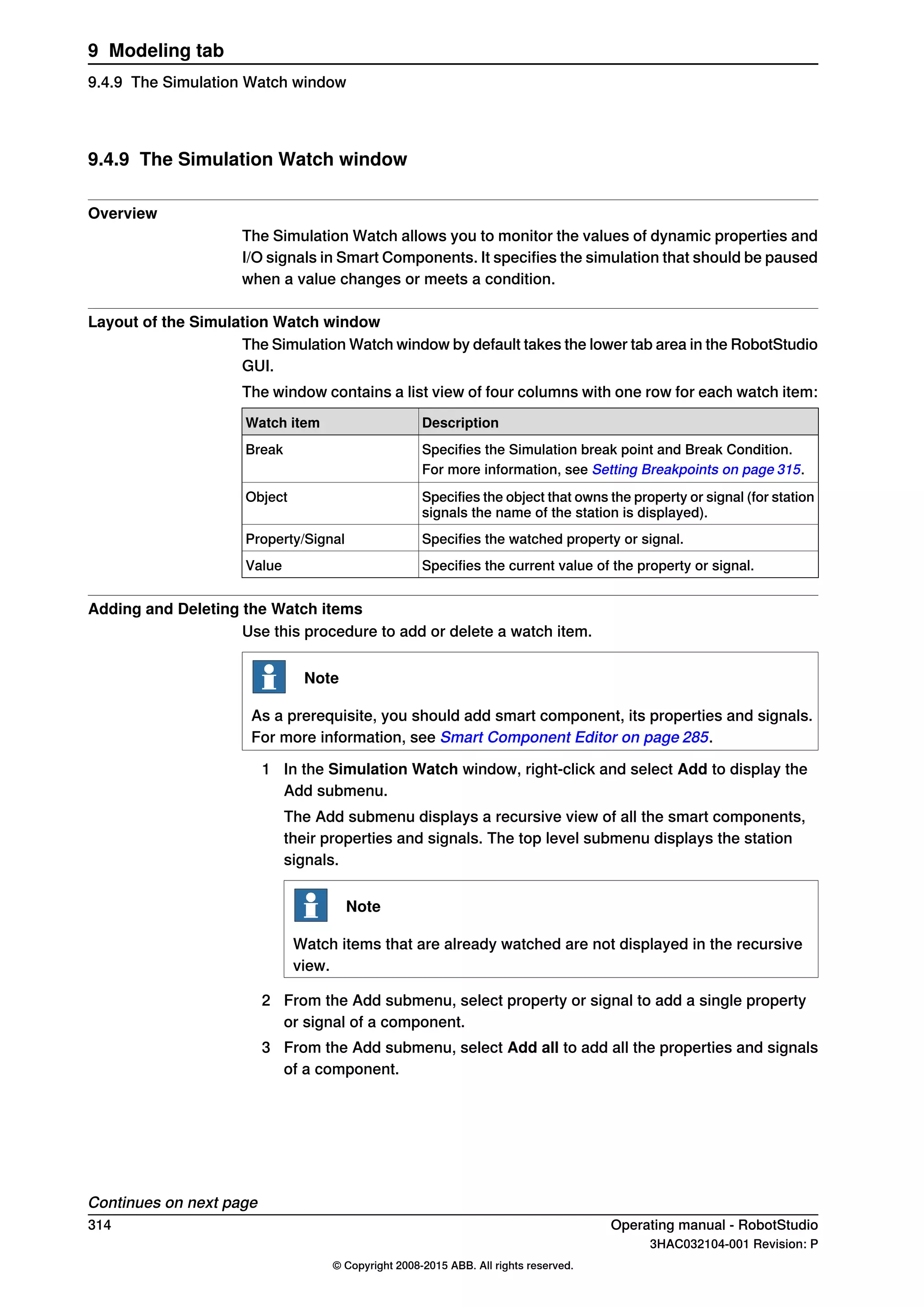 9.4.9 The Simulation Watch window
Overview
The Simulation Watch allows you to monitor the values of dynamic properties and
I/O signals in Smart Components. It specifies the simulation that should be paused
when a value changes or meets a condition.
Layout of the Simulation Watch window
The Simulation Watch window by default takes the lower tab area in the RobotStudio
GUI.
The window contains a list view of four columns with one row for each watch item:
DescriptionWatch item
Specifies the Simulation break point and Break Condition.Break
For more information, see Setting Breakpoints on page 315.
Specifies the object that owns the property or signal (for station
signals the name of the station is displayed).
Object
Specifies the watched property or signal.Property/Signal
Specifies the current value of the property or signal.Value
Adding and Deleting the Watch items
Use this procedure to add or delete a watch item.
Note
As a prerequisite, you should add smart component, its properties and signals.
For more information, see Smart Component Editor on page 285.
1 In the Simulation Watch window, right-click and select Add to display the
Add submenu.
The Add submenu displays a recursive view of all the smart components,
their properties and signals. The top level submenu displays the station
signals.
Note
Watch items that are already watched are not displayed in the recursive
view.
2 From the Add submenu, select property or signal to add a single property
or signal of a component.
3 From the Add submenu, select Add all to add all the properties and signals
of a component.
Continues on next page
314 Operating manual - RobotStudio
3HAC032104-001 Revision: P
© Copyright 2008-2015 ABB. All rights reserved.
9 Modeling tab
9.4.9 The Simulation Watch window
 