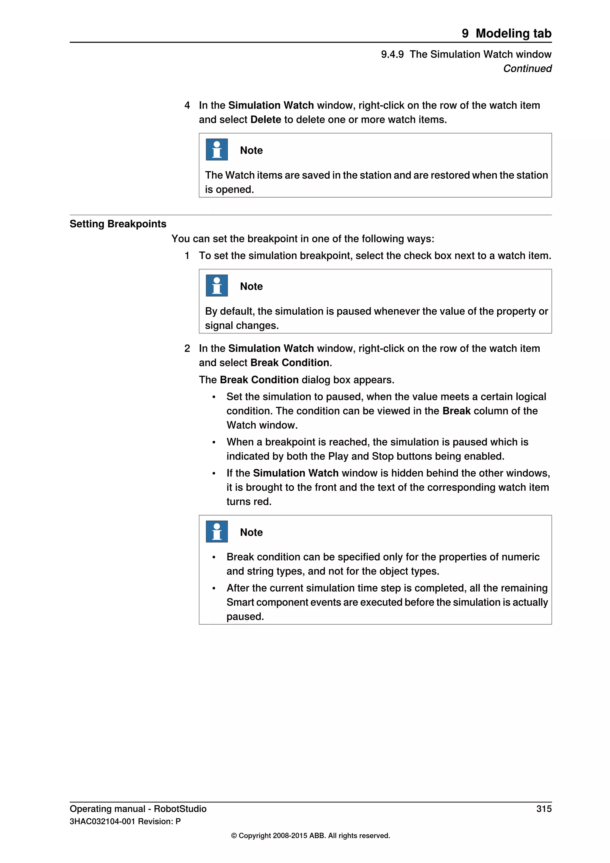 4 In the Simulation Watch window, right-click on the row of the watch item
and select Delete to delete one or more watch items.
Note
The Watch items are saved in the station and are restored when the station
is opened.
Setting Breakpoints
You can set the breakpoint in one of the following ways:
1 To set the simulation breakpoint, select the check box next to a watch item.
Note
By default, the simulation is paused whenever the value of the property or
signal changes.
2 In the Simulation Watch window, right-click on the row of the watch item
and select Break Condition.
The Break Condition dialog box appears.
• Set the simulation to paused, when the value meets a certain logical
condition. The condition can be viewed in the Break column of the
Watch window.
• When a breakpoint is reached, the simulation is paused which is
indicated by both the Play and Stop buttons being enabled.
• If the Simulation Watch window is hidden behind the other windows,
it is brought to the front and the text of the corresponding watch item
turns red.
Note
• Break condition can be specified only for the properties of numeric
and string types, and not for the object types.
• After the current simulation time step is completed, all the remaining
Smart component events are executed before the simulation is actually
paused.
Operating manual - RobotStudio 315
3HAC032104-001 Revision: P
© Copyright 2008-2015 ABB. All rights reserved.
9 Modeling tab
9.4.9 The Simulation Watch window
Continued
 