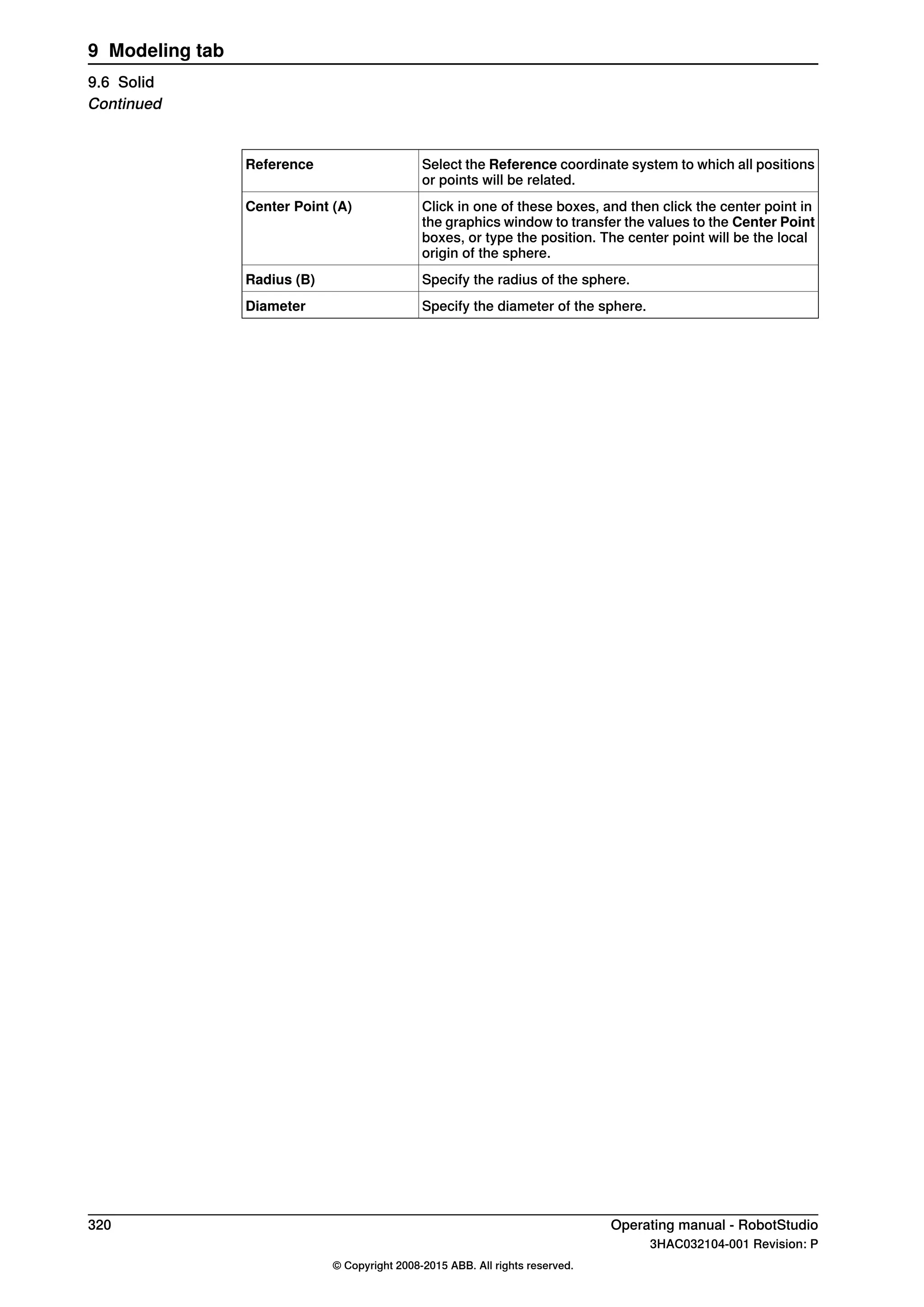 Select the Reference coordinate system to which all positions
or points will be related.
Reference
Click in one of these boxes, and then click the center point in
the graphics window to transfer the values to the Center Point
boxes, or type the position. The center point will be the local
origin of the sphere.
Center Point (A)
Specify the radius of the sphere.Radius (B)
Specify the diameter of the sphere.Diameter
320 Operating manual - RobotStudio
3HAC032104-001 Revision: P
© Copyright 2008-2015 ABB. All rights reserved.
9 Modeling tab
9.6 Solid
Continued
 
