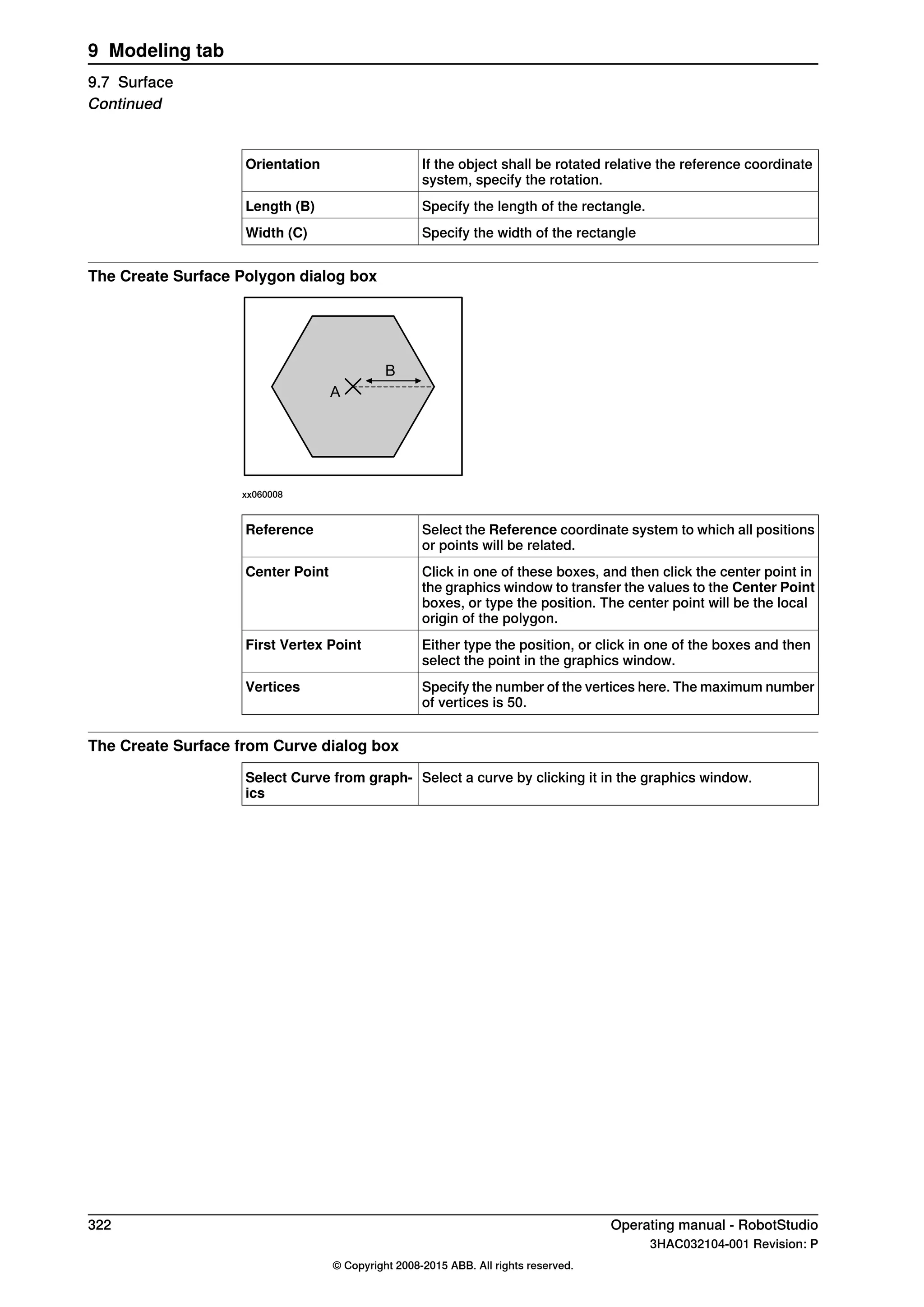 If the object shall be rotated relative the reference coordinate
system, specify the rotation.
Orientation
Specify the length of the rectangle.Length (B)
Specify the width of the rectangleWidth (C)
The Create Surface Polygon dialog box
A
B
xx060008
Select the Reference coordinate system to which all positions
or points will be related.
Reference
Click in one of these boxes, and then click the center point in
the graphics window to transfer the values to the Center Point
boxes, or type the position. The center point will be the local
origin of the polygon.
Center Point
Either type the position, or click in one of the boxes and then
select the point in the graphics window.
First Vertex Point
Specify the number of the vertices here. The maximum number
of vertices is 50.
Vertices
The Create Surface from Curve dialog box
Select a curve by clicking it in the graphics window.Select Curve from graph-
ics
322 Operating manual - RobotStudio
3HAC032104-001 Revision: P
© Copyright 2008-2015 ABB. All rights reserved.
9 Modeling tab
9.7 Surface
Continued
 