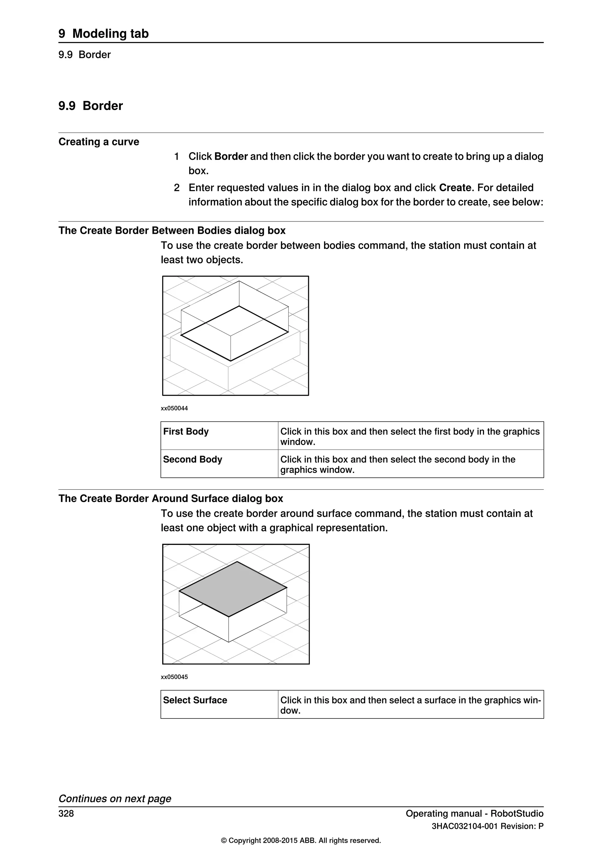 9.9 Border
Creating a curve
1 Click Border and then click the border you want to create to bring up a dialog
box.
2 Enter requested values in in the dialog box and click Create. For detailed
information about the specific dialog box for the border to create, see below:
The Create Border Between Bodies dialog box
To use the create border between bodies command, the station must contain at
least two objects.
xx050044
Click in this box and then select the first body in the graphics
window.
First Body
Click in this box and then select the second body in the
graphics window.
Second Body
The Create Border Around Surface dialog box
To use the create border around surface command, the station must contain at
least one object with a graphical representation.
xx050045
Click in this box and then select a surface in the graphics win-
dow.
Select Surface
Continues on next page
328 Operating manual - RobotStudio
3HAC032104-001 Revision: P
© Copyright 2008-2015 ABB. All rights reserved.
9 Modeling tab
9.9 Border
 