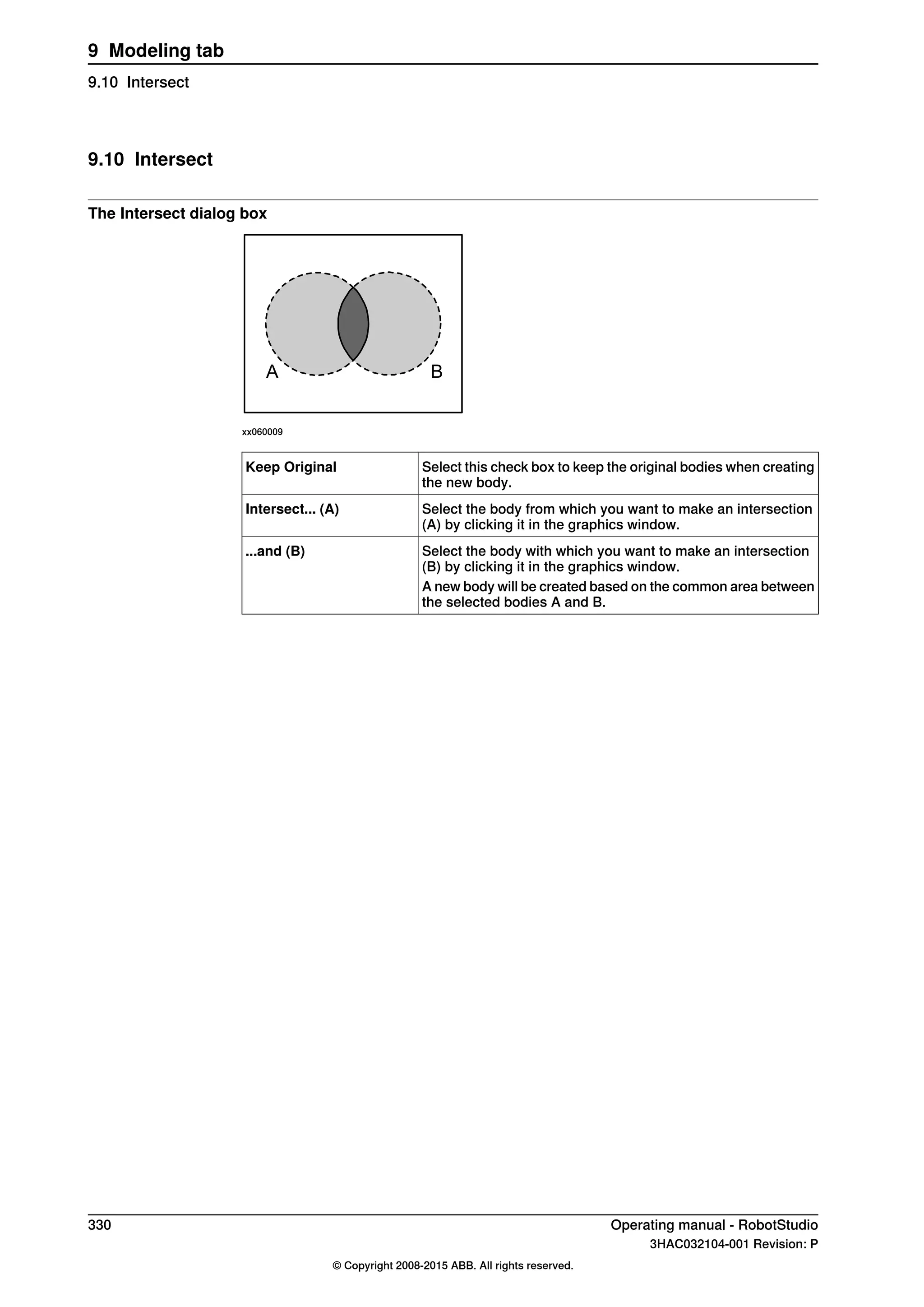 9.10 Intersect
The Intersect dialog box
A B
xx060009
Select this check box to keep the original bodies when creating
the new body.
Keep Original
Select the body from which you want to make an intersection
(A) by clicking it in the graphics window.
Intersect... (A)
Select the body with which you want to make an intersection
(B) by clicking it in the graphics window.
...and (B)
A new body will be created based on the common area between
the selected bodies A and B.
330 Operating manual - RobotStudio
3HAC032104-001 Revision: P
© Copyright 2008-2015 ABB. All rights reserved.
9 Modeling tab
9.10 Intersect
 