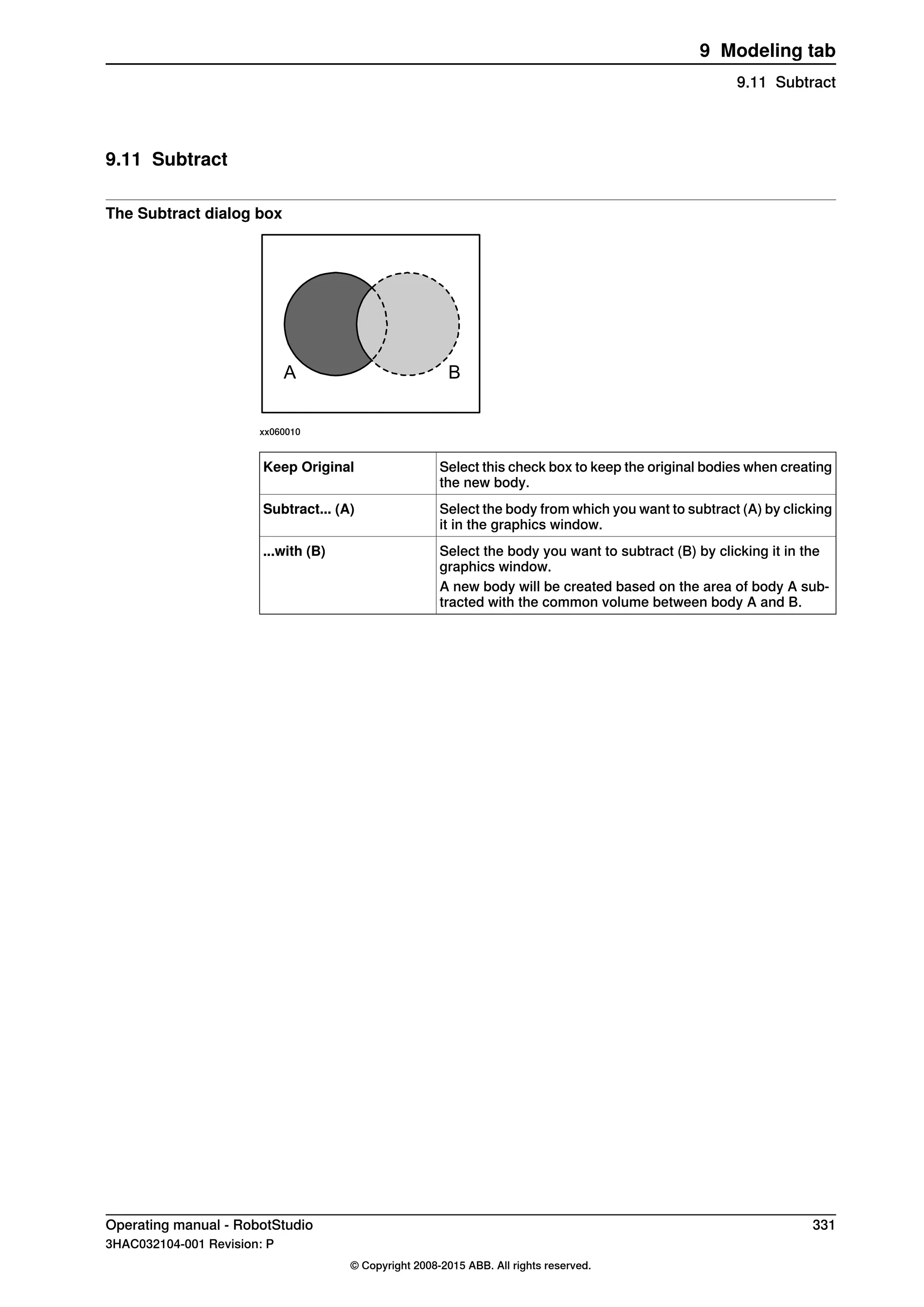 9.11 Subtract
The Subtract dialog box
A B
xx060010
Select this check box to keep the original bodies when creating
the new body.
Keep Original
Select the body from which you want to subtract (A) by clicking
it in the graphics window.
Subtract... (A)
Select the body you want to subtract (B) by clicking it in the
graphics window.
...with (B)
A new body will be created based on the area of body A sub-
tracted with the common volume between body A and B.
Operating manual - RobotStudio 331
3HAC032104-001 Revision: P
© Copyright 2008-2015 ABB. All rights reserved.
9 Modeling tab
9.11 Subtract
 