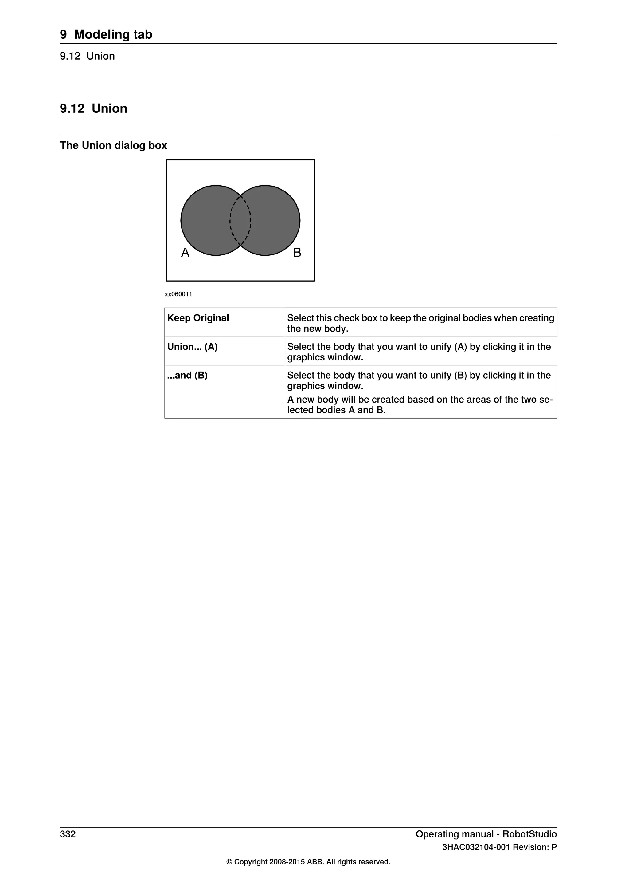 9.12 Union
The Union dialog box
A B
xx060011
Select this check box to keep the original bodies when creating
the new body.
Keep Original
Select the body that you want to unify (A) by clicking it in the
graphics window.
Union... (A)
Select the body that you want to unify (B) by clicking it in the
graphics window.
...and (B)
A new body will be created based on the areas of the two se-
lected bodies A and B.
332 Operating manual - RobotStudio
3HAC032104-001 Revision: P
© Copyright 2008-2015 ABB. All rights reserved.
9 Modeling tab
9.12 Union
 