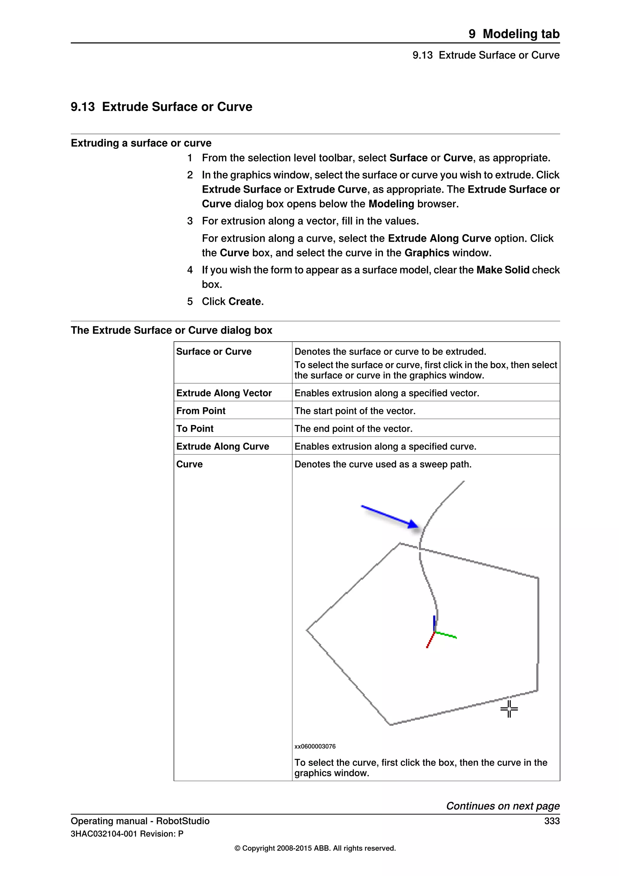 9.13 Extrude Surface or Curve
Extruding a surface or curve
1 From the selection level toolbar, select Surface or Curve, as appropriate.
2 In the graphics window, select the surface or curve you wish to extrude. Click
Extrude Surface or Extrude Curve, as appropriate. The Extrude Surface or
Curve dialog box opens below the Modeling browser.
3 For extrusion along a vector, fill in the values.
For extrusion along a curve, select the Extrude Along Curve option. Click
the Curve box, and select the curve in the Graphics window.
4 If you wish the form to appear as a surface model, clear the Make Solid check
box.
5 Click Create.
The Extrude Surface or Curve dialog box
Denotes the surface or curve to be extruded.Surface or Curve
To select the surface or curve, first click in the box, then select
the surface or curve in the graphics window.
Enables extrusion along a specified vector.Extrude Along Vector
The start point of the vector.From Point
The end point of the vector.To Point
Enables extrusion along a specified curve.Extrude Along Curve
Denotes the curve used as a sweep path.
xx0600003076
Curve
To select the curve, first click the box, then the curve in the
graphics window.
Continues on next page
Operating manual - RobotStudio 333
3HAC032104-001 Revision: P
© Copyright 2008-2015 ABB. All rights reserved.
9 Modeling tab
9.13 Extrude Surface or Curve
 