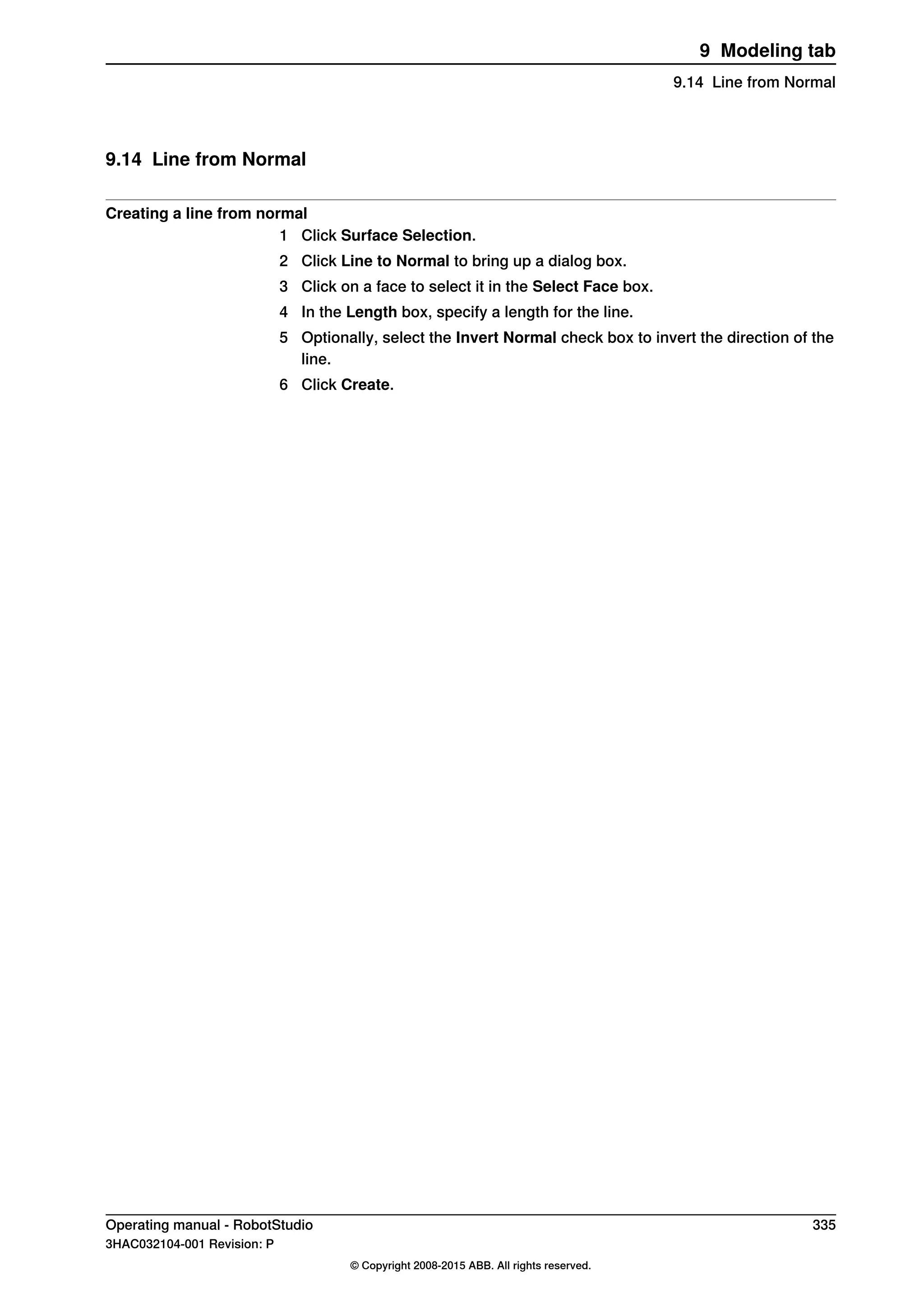 9.14 Line from Normal
Creating a line from normal
1 Click Surface Selection.
2 Click Line to Normal to bring up a dialog box.
3 Click on a face to select it in the Select Face box.
4 In the Length box, specify a length for the line.
5 Optionally, select the Invert Normal check box to invert the direction of the
line.
6 Click Create.
Operating manual - RobotStudio 335
3HAC032104-001 Revision: P
© Copyright 2008-2015 ABB. All rights reserved.
9 Modeling tab
9.14 Line from Normal
 