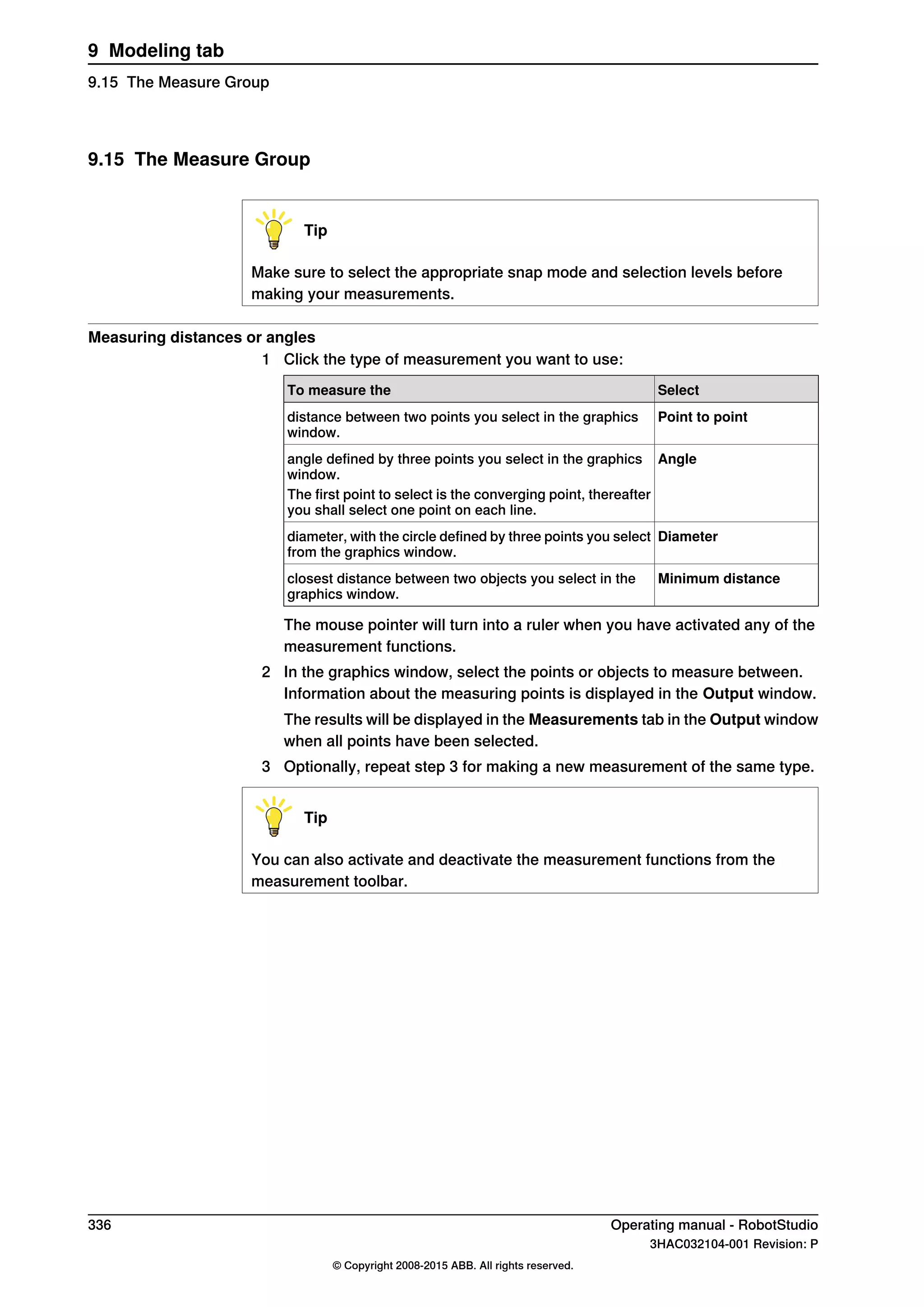 9.15 The Measure Group
Tip
Make sure to select the appropriate snap mode and selection levels before
making your measurements.
Measuring distances or angles
1 Click the type of measurement you want to use:
SelectTo measure the
Point to pointdistance between two points you select in the graphics
window.
Angleangle defined by three points you select in the graphics
window.
The first point to select is the converging point, thereafter
you shall select one point on each line.
Diameterdiameter, with the circle defined by three points you select
from the graphics window.
Minimum distanceclosest distance between two objects you select in the
graphics window.
The mouse pointer will turn into a ruler when you have activated any of the
measurement functions.
2 In the graphics window, select the points or objects to measure between.
Information about the measuring points is displayed in the Output window.
The results will be displayed in the Measurements tab in the Output window
when all points have been selected.
3 Optionally, repeat step 3 for making a new measurement of the same type.
Tip
You can also activate and deactivate the measurement functions from the
measurement toolbar.
336 Operating manual - RobotStudio
3HAC032104-001 Revision: P
© Copyright 2008-2015 ABB. All rights reserved.
9 Modeling tab
9.15 The Measure Group
 