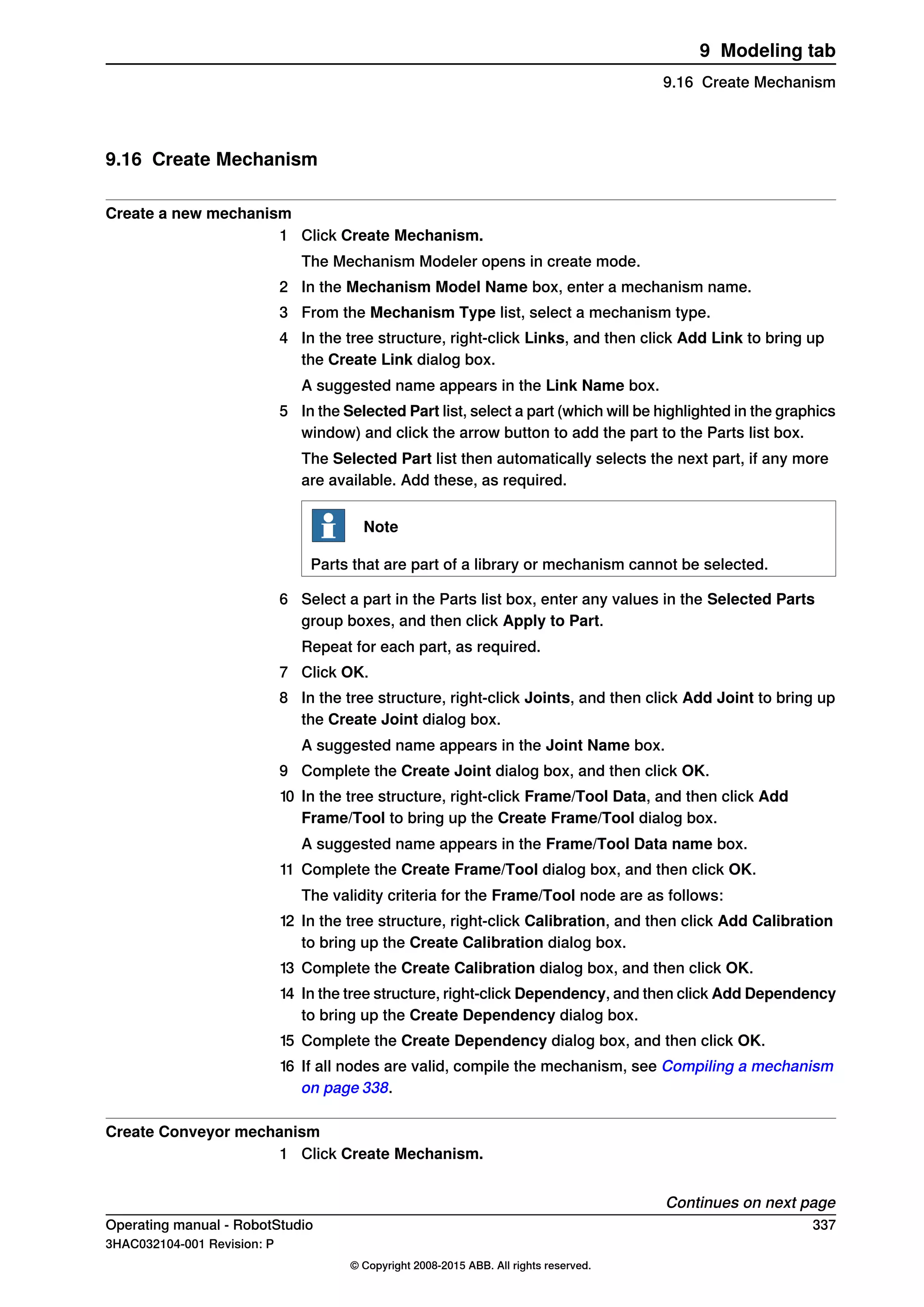 9.16 Create Mechanism
Create a new mechanism
1 Click Create Mechanism.
The Mechanism Modeler opens in create mode.
2 In the Mechanism Model Name box, enter a mechanism name.
3 From the Mechanism Type list, select a mechanism type.
4 In the tree structure, right-click Links, and then click Add Link to bring up
the Create Link dialog box.
A suggested name appears in the Link Name box.
5 In the Selected Part list, select a part (which will be highlighted in the graphics
window) and click the arrow button to add the part to the Parts list box.
The Selected Part list then automatically selects the next part, if any more
are available. Add these, as required.
Note
Parts that are part of a library or mechanism cannot be selected.
6 Select a part in the Parts list box, enter any values in the Selected Parts
group boxes, and then click Apply to Part.
Repeat for each part, as required.
7 Click OK.
8 In the tree structure, right-click Joints, and then click Add Joint to bring up
the Create Joint dialog box.
A suggested name appears in the Joint Name box.
9 Complete the Create Joint dialog box, and then click OK.
10 In the tree structure, right-click Frame/Tool Data, and then click Add
Frame/Tool to bring up the Create Frame/Tool dialog box.
A suggested name appears in the Frame/Tool Data name box.
11 Complete the Create Frame/Tool dialog box, and then click OK.
The validity criteria for the Frame/Tool node are as follows:
12 In the tree structure, right-click Calibration, and then click Add Calibration
to bring up the Create Calibration dialog box.
13 Complete the Create Calibration dialog box, and then click OK.
14 In the tree structure, right-click Dependency, and then click Add Dependency
to bring up the Create Dependency dialog box.
15 Complete the Create Dependency dialog box, and then click OK.
16 If all nodes are valid, compile the mechanism, see Compiling a mechanism
on page 338.
Create Conveyor mechanism
1 Click Create Mechanism.
Continues on next page
Operating manual - RobotStudio 337
3HAC032104-001 Revision: P
© Copyright 2008-2015 ABB. All rights reserved.
9 Modeling tab
9.16 Create Mechanism
 