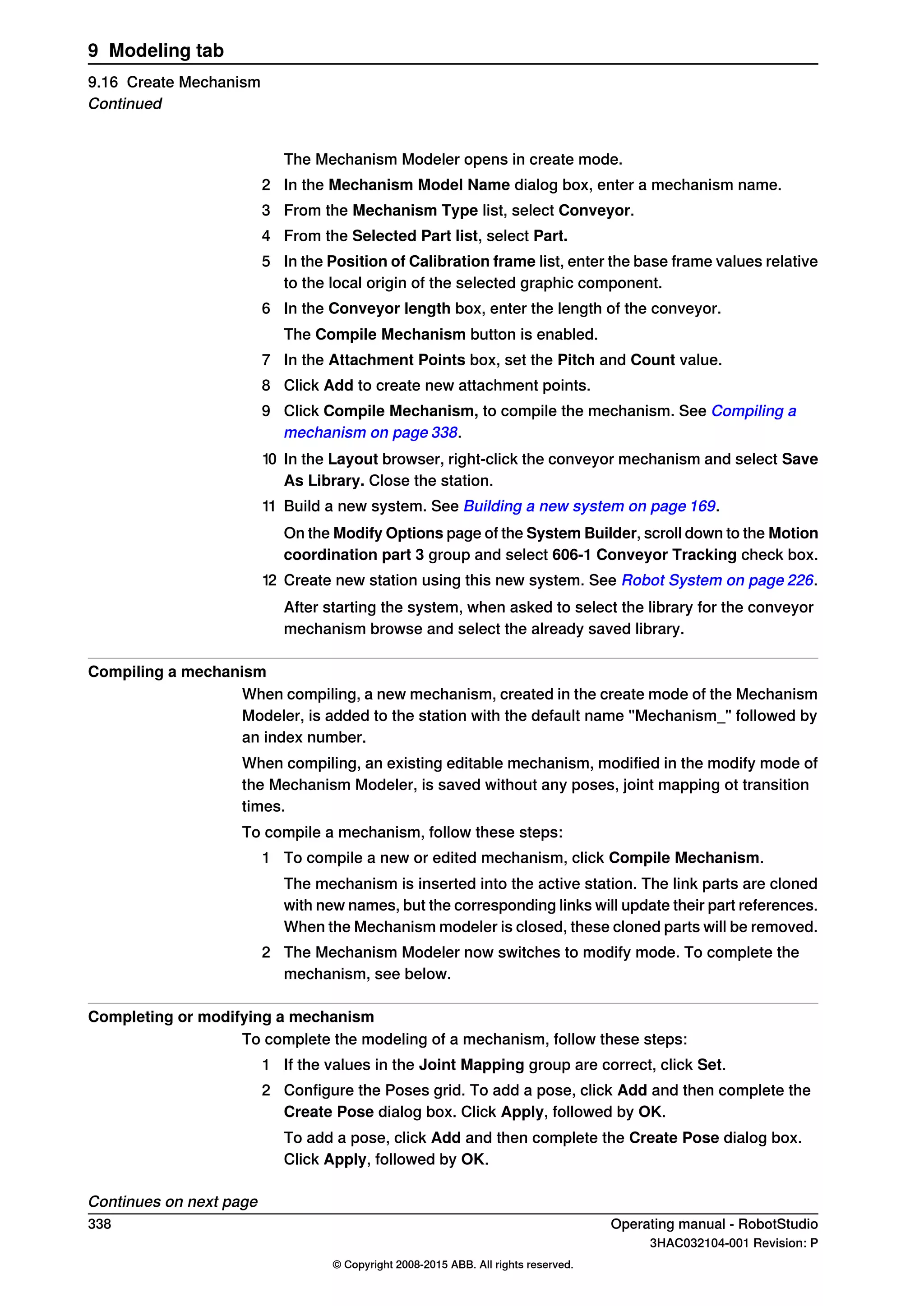 The Mechanism Modeler opens in create mode.
2 In the Mechanism Model Name dialog box, enter a mechanism name.
3 From the Mechanism Type list, select Conveyor.
4 From the Selected Part list, select Part.
5 In the Position of Calibration frame list, enter the base frame values relative
to the local origin of the selected graphic component.
6 In the Conveyor length box, enter the length of the conveyor.
The Compile Mechanism button is enabled.
7 In the Attachment Points box, set the Pitch and Count value.
8 Click Add to create new attachment points.
9 Click Compile Mechanism, to compile the mechanism. See Compiling a
mechanism on page 338.
10 In the Layout browser, right-click the conveyor mechanism and select Save
As Library. Close the station.
11 Build a new system. See Building a new system on page 169.
On the Modify Options page of the System Builder, scroll down to the Motion
coordination part 3 group and select 606-1 Conveyor Tracking check box.
12 Create new station using this new system. See Robot System on page 226.
After starting the system, when asked to select the library for the conveyor
mechanism browse and select the already saved library.
Compiling a mechanism
When compiling, a new mechanism, created in the create mode of the Mechanism
Modeler, is added to the station with the default name "Mechanism_" followed by
an index number.
When compiling, an existing editable mechanism, modified in the modify mode of
the Mechanism Modeler, is saved without any poses, joint mapping ot transition
times.
To compile a mechanism, follow these steps:
1 To compile a new or edited mechanism, click Compile Mechanism.
The mechanism is inserted into the active station. The link parts are cloned
with new names, but the corresponding links will update their part references.
When the Mechanism modeler is closed, these cloned parts will be removed.
2 The Mechanism Modeler now switches to modify mode. To complete the
mechanism, see below.
Completing or modifying a mechanism
To complete the modeling of a mechanism, follow these steps:
1 If the values in the Joint Mapping group are correct, click Set.
2 Configure the Poses grid. To add a pose, click Add and then complete the
Create Pose dialog box. Click Apply, followed by OK.
To add a pose, click Add and then complete the Create Pose dialog box.
Click Apply, followed by OK.
Continues on next page
338 Operating manual - RobotStudio
3HAC032104-001 Revision: P
© Copyright 2008-2015 ABB. All rights reserved.
9 Modeling tab
9.16 Create Mechanism
Continued
 