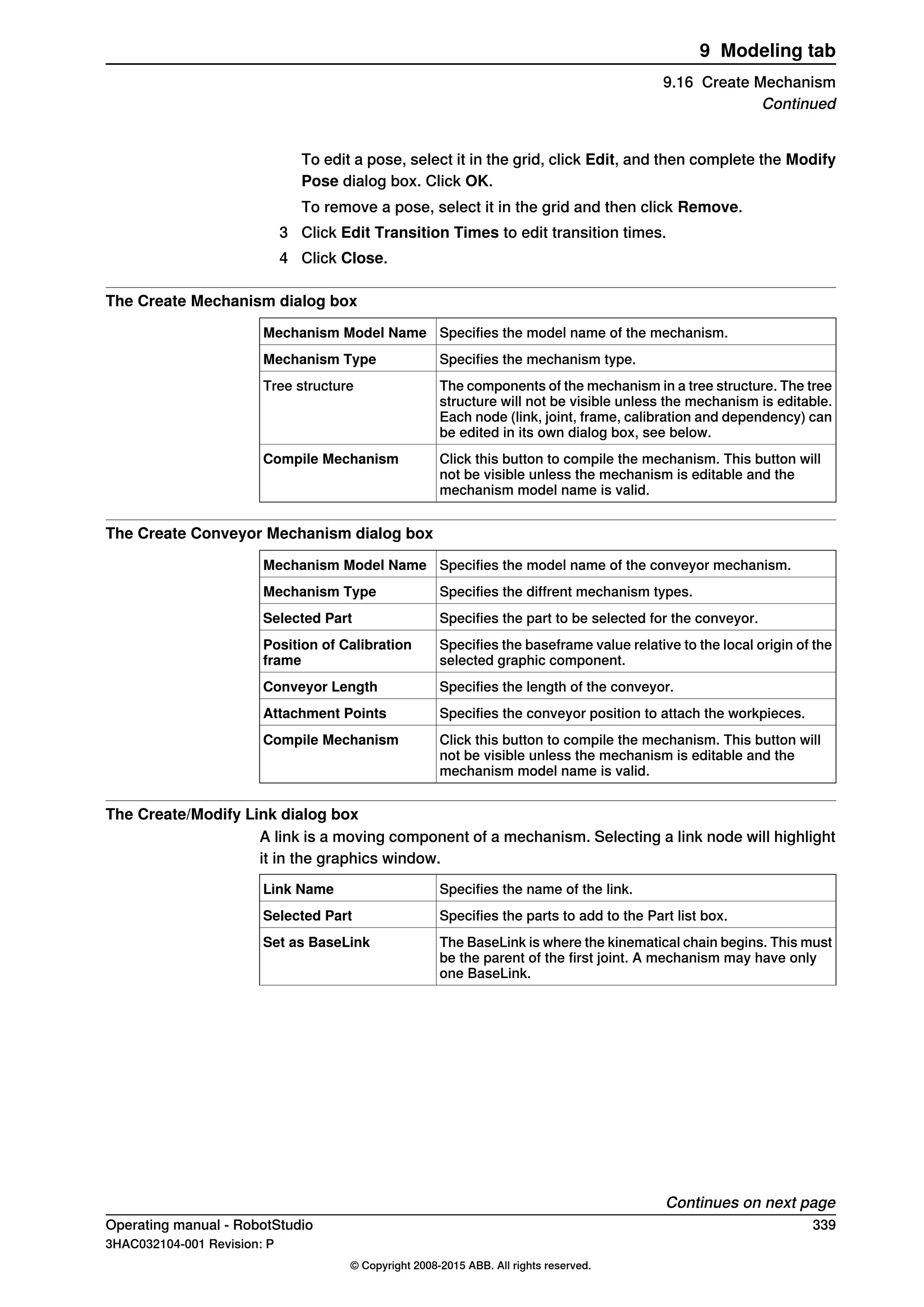To edit a pose, select it in the grid, click Edit, and then complete the Modify
Pose dialog box. Click OK.
To remove a pose, select it in the grid and then click Remove.
3 Click Edit Transition Times to edit transition times.
4 Click Close.
The Create Mechanism dialog box
Specifies the model name of the mechanism.Mechanism Model Name
Specifies the mechanism type.Mechanism Type
The components of the mechanism in a tree structure. The tree
structure will not be visible unless the mechanism is editable.
Each node (link, joint, frame, calibration and dependency) can
be edited in its own dialog box, see below.
Tree structure
Click this button to compile the mechanism. This button will
not be visible unless the mechanism is editable and the
mechanism model name is valid.
Compile Mechanism
The Create Conveyor Mechanism dialog box
Specifies the model name of the conveyor mechanism.Mechanism Model Name
Specifies the diffrent mechanism types.Mechanism Type
Specifies the part to be selected for the conveyor.Selected Part
Specifies the baseframe value relative to the local origin of the
selected graphic component.
Position of Calibration
frame
Specifies the length of the conveyor.Conveyor Length
Specifies the conveyor position to attach the workpieces.Attachment Points
Click this button to compile the mechanism. This button will
not be visible unless the mechanism is editable and the
mechanism model name is valid.
Compile Mechanism
The Create/Modify Link dialog box
A link is a moving component of a mechanism. Selecting a link node will highlight
it in the graphics window.
Specifies the name of the link.Link Name
Specifies the parts to add to the Part list box.Selected Part
The BaseLink is where the kinematical chain begins. This must
be the parent of the first joint. A mechanism may have only
one BaseLink.
Set as BaseLink
Continues on next page
Operating manual - RobotStudio 339
3HAC032104-001 Revision: P
© Copyright 2008-2015 ABB. All rights reserved.
9 Modeling tab
9.16 Create Mechanism
Continued
 