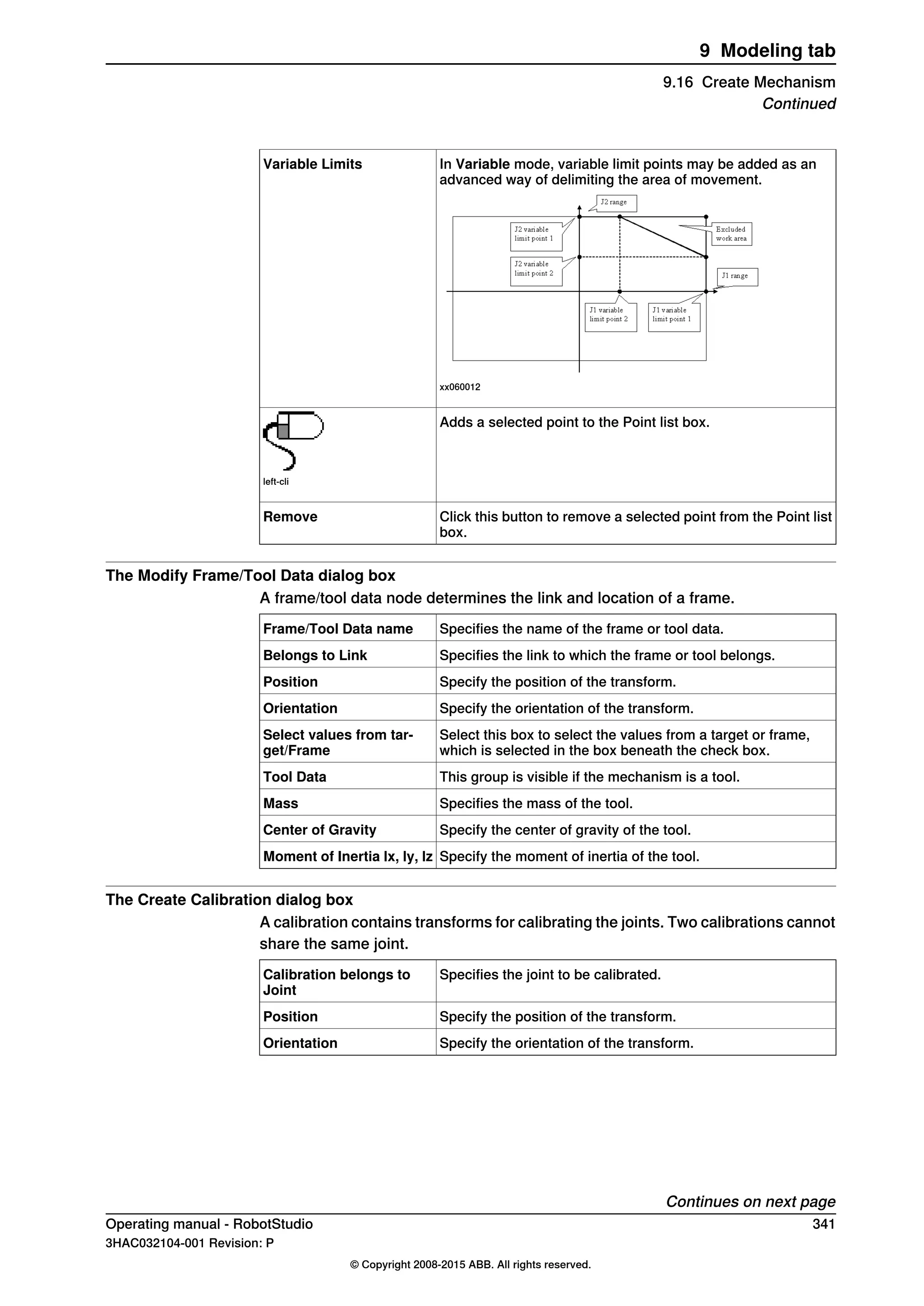 In Variable mode, variable limit points may be added as an
advanced way of delimiting the area of movement.
xx060012
Variable Limits
Adds a selected point to the Point list box.
left-cli
Click this button to remove a selected point from the Point list
box.
Remove
The Modify Frame/Tool Data dialog box
A frame/tool data node determines the link and location of a frame.
Specifies the name of the frame or tool data.Frame/Tool Data name
Specifies the link to which the frame or tool belongs.Belongs to Link
Specify the position of the transform.Position
Specify the orientation of the transform.Orientation
Select this box to select the values from a target or frame,
which is selected in the box beneath the check box.
Select values from tar-
get/Frame
This group is visible if the mechanism is a tool.Tool Data
Specifies the mass of the tool.Mass
Specify the center of gravity of the tool.Center of Gravity
Specify the moment of inertia of the tool.Moment of Inertia lx, ly, lz
The Create Calibration dialog box
A calibration contains transforms for calibrating the joints. Two calibrations cannot
share the same joint.
Specifies the joint to be calibrated.Calibration belongs to
Joint
Specify the position of the transform.Position
Specify the orientation of the transform.Orientation
Continues on next page
Operating manual - RobotStudio 341
3HAC032104-001 Revision: P
© Copyright 2008-2015 ABB. All rights reserved.
9 Modeling tab
9.16 Create Mechanism
Continued
 