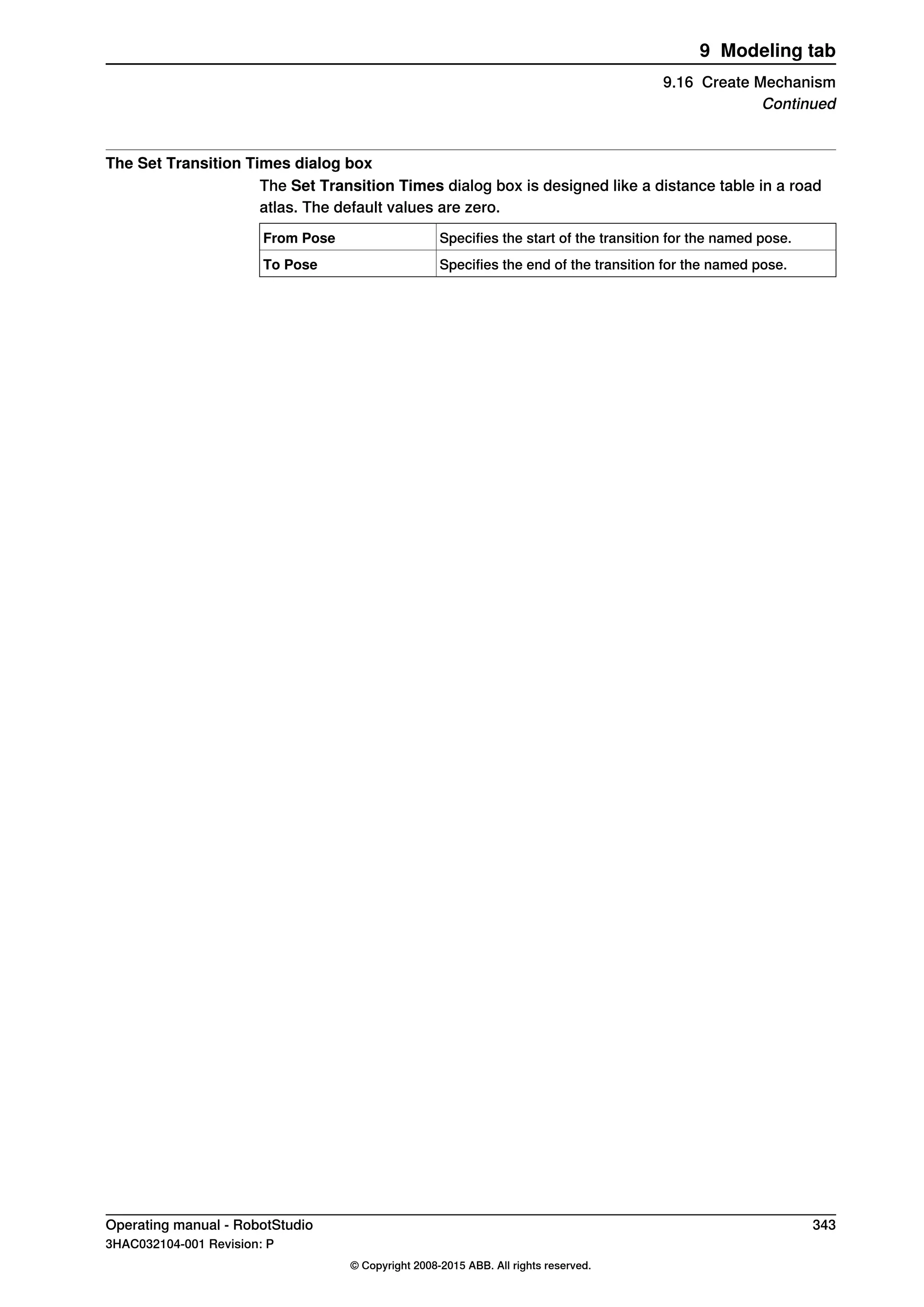 The Set Transition Times dialog box
The Set Transition Times dialog box is designed like a distance table in a road
atlas. The default values are zero.
Specifies the start of the transition for the named pose.From Pose
Specifies the end of the transition for the named pose.To Pose
Operating manual - RobotStudio 343
3HAC032104-001 Revision: P
© Copyright 2008-2015 ABB. All rights reserved.
9 Modeling tab
9.16 Create Mechanism
Continued
 