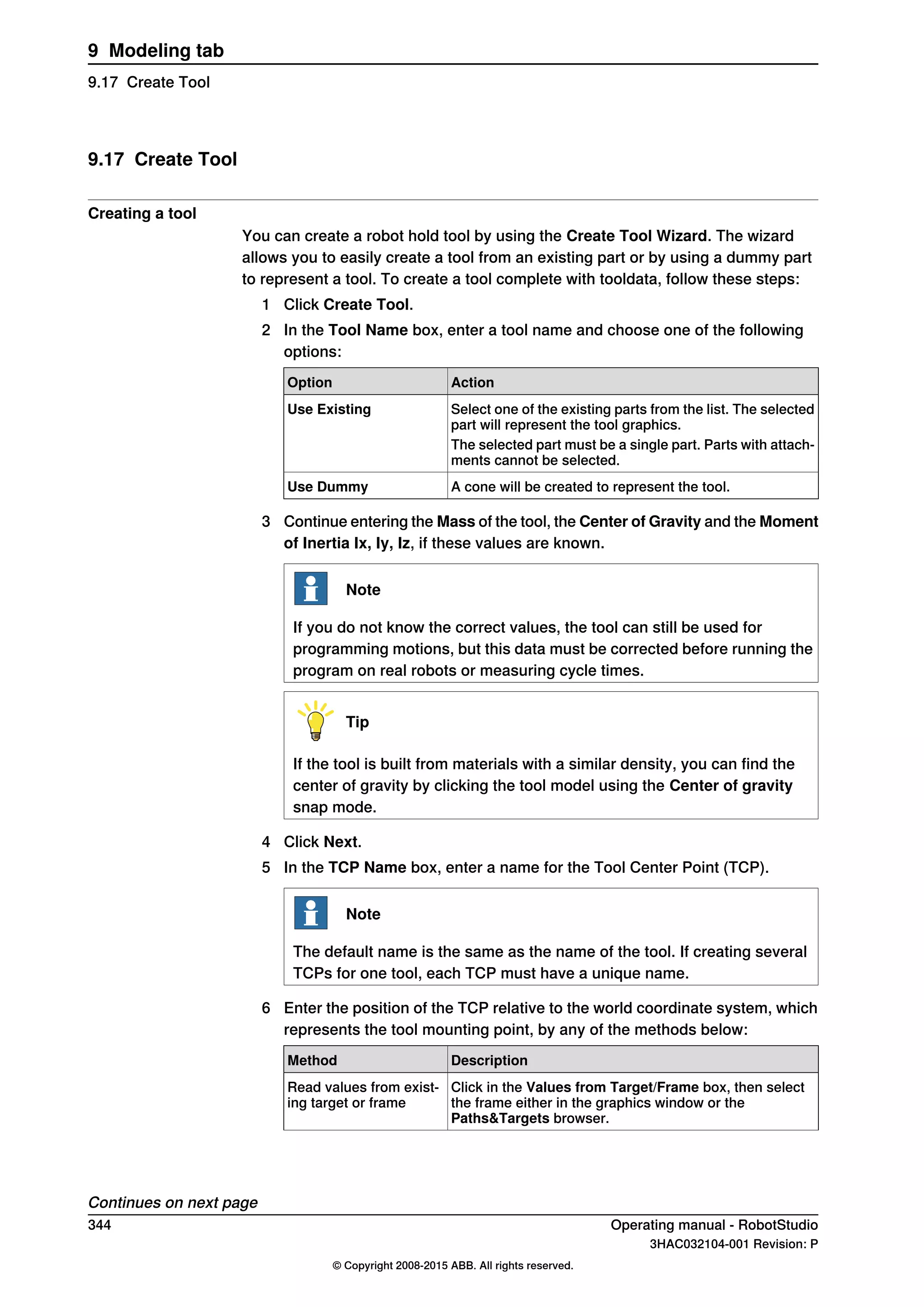 9.17 Create Tool
Creating a tool
You can create a robot hold tool by using the Create Tool Wizard. The wizard
allows you to easily create a tool from an existing part or by using a dummy part
to represent a tool. To create a tool complete with tooldata, follow these steps:
1 Click Create Tool.
2 In the Tool Name box, enter a tool name and choose one of the following
options:
ActionOption
Select one of the existing parts from the list. The selected
part will represent the tool graphics.
Use Existing
The selected part must be a single part. Parts with attach-
ments cannot be selected.
A cone will be created to represent the tool.Use Dummy
3 Continue entering the Mass of the tool, the Center of Gravity and the Moment
of Inertia Ix, Iy, Iz, if these values are known.
Note
If you do not know the correct values, the tool can still be used for
programming motions, but this data must be corrected before running the
program on real robots or measuring cycle times.
Tip
If the tool is built from materials with a similar density, you can find the
center of gravity by clicking the tool model using the Center of gravity
snap mode.
4 Click Next.
5 In the TCP Name box, enter a name for the Tool Center Point (TCP).
Note
The default name is the same as the name of the tool. If creating several
TCPs for one tool, each TCP must have a unique name.
6 Enter the position of the TCP relative to the world coordinate system, which
represents the tool mounting point, by any of the methods below:
DescriptionMethod
Click in the Values from Target/Frame box, then select
the frame either in the graphics window or the
Paths&Targets browser.
Read values from exist-
ing target or frame
Continues on next page
344 Operating manual - RobotStudio
3HAC032104-001 Revision: P
© Copyright 2008-2015 ABB. All rights reserved.
9 Modeling tab
9.17 Create Tool
 