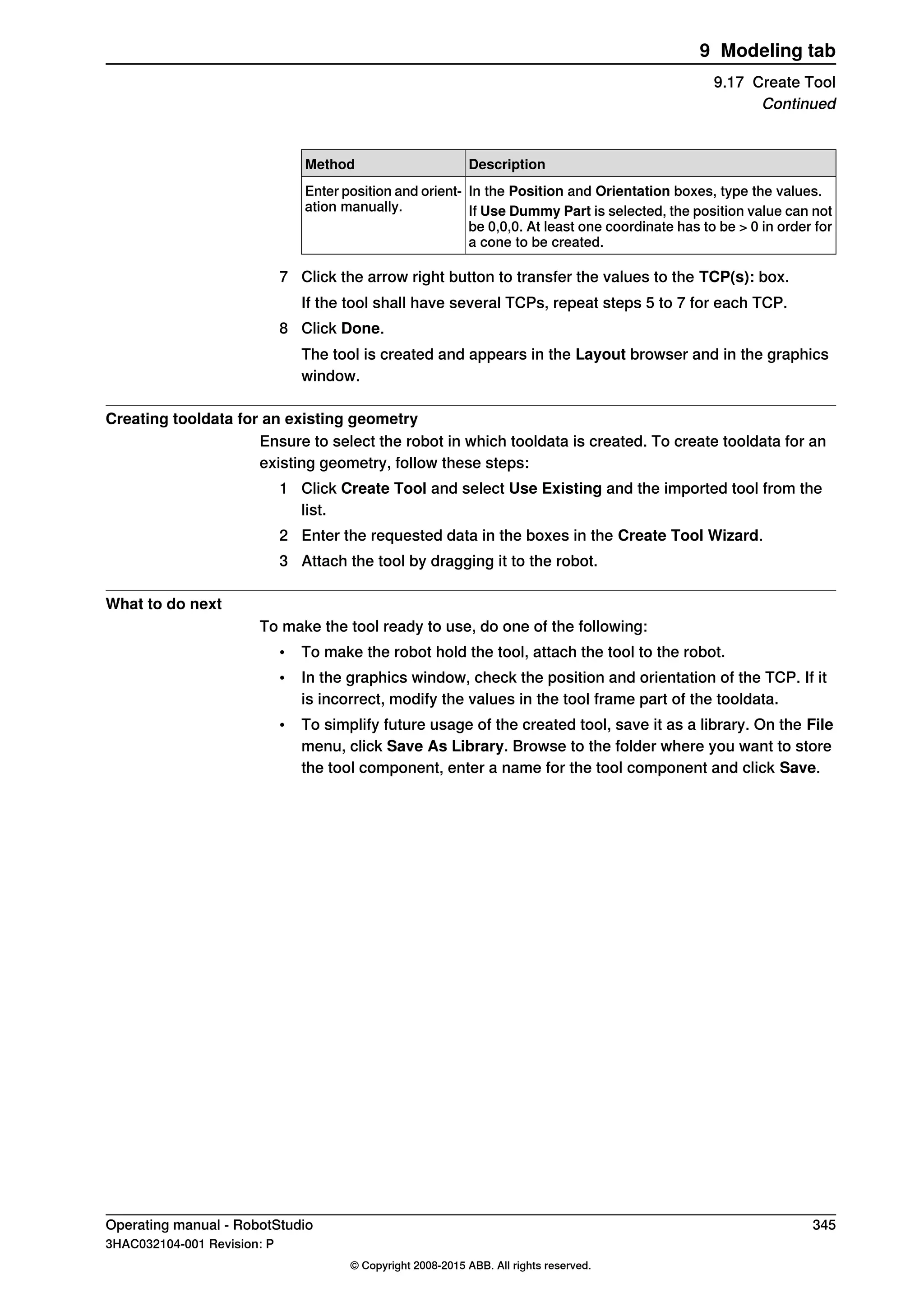 DescriptionMethod
In the Position and Orientation boxes, type the values.Enter position and orient-
ation manually. If Use Dummy Part is selected, the position value can not
be 0,0,0. At least one coordinate has to be > 0 in order for
a cone to be created.
7 Click the arrow right button to transfer the values to the TCP(s): box.
If the tool shall have several TCPs, repeat steps 5 to 7 for each TCP.
8 Click Done.
The tool is created and appears in the Layout browser and in the graphics
window.
Creating tooldata for an existing geometry
Ensure to select the robot in which tooldata is created. To create tooldata for an
existing geometry, follow these steps:
1 Click Create Tool and select Use Existing and the imported tool from the
list.
2 Enter the requested data in the boxes in the Create Tool Wizard.
3 Attach the tool by dragging it to the robot.
What to do next
To make the tool ready to use, do one of the following:
• To make the robot hold the tool, attach the tool to the robot.
• In the graphics window, check the position and orientation of the TCP. If it
is incorrect, modify the values in the tool frame part of the tooldata.
• To simplify future usage of the created tool, save it as a library. On the File
menu, click Save As Library. Browse to the folder where you want to store
the tool component, enter a name for the tool component and click Save.
Operating manual - RobotStudio 345
3HAC032104-001 Revision: P
© Copyright 2008-2015 ABB. All rights reserved.
9 Modeling tab
9.17 Create Tool
Continued
 