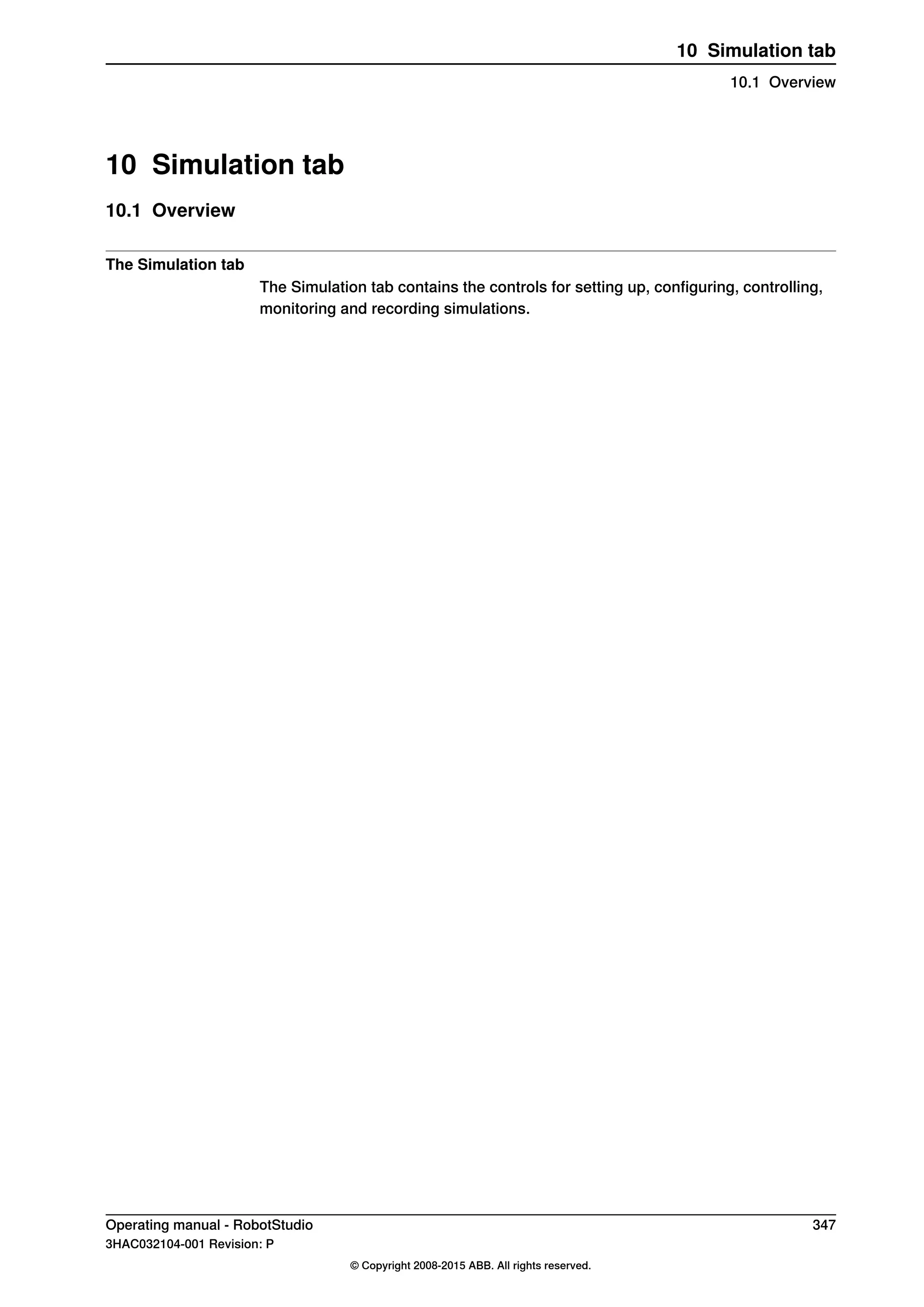 10 Simulation tab
10.1 Overview
The Simulation tab
The Simulation tab contains the controls for setting up, configuring, controlling,
monitoring and recording simulations.
Operating manual - RobotStudio 347
3HAC032104-001 Revision: P
© Copyright 2008-2015 ABB. All rights reserved.
10 Simulation tab
10.1 Overview
 