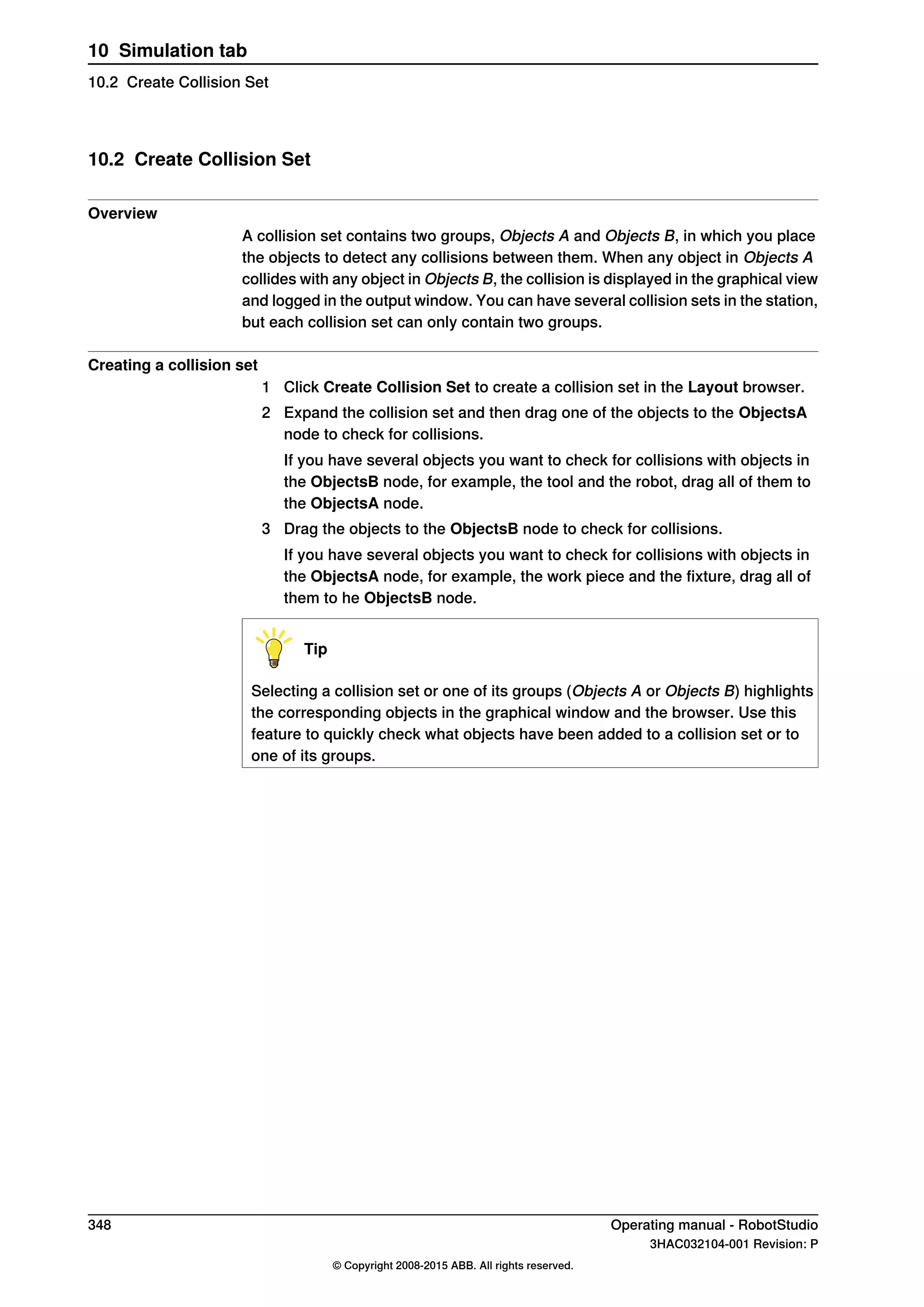 10.2 Create Collision Set
Overview
A collision set contains two groups, Objects A and Objects B, in which you place
the objects to detect any collisions between them. When any object in Objects A
collides with any object in Objects B, the collision is displayed in the graphical view
and logged in the output window. You can have several collision sets in the station,
but each collision set can only contain two groups.
Creating a collision set
1 Click Create Collision Set to create a collision set in the Layout browser.
2 Expand the collision set and then drag one of the objects to the ObjectsA
node to check for collisions.
If you have several objects you want to check for collisions with objects in
the ObjectsB node, for example, the tool and the robot, drag all of them to
the ObjectsA node.
3 Drag the objects to the ObjectsB node to check for collisions.
If you have several objects you want to check for collisions with objects in
the ObjectsA node, for example, the work piece and the fixture, drag all of
them to he ObjectsB node.
Tip
Selecting a collision set or one of its groups (Objects A or Objects B) highlights
the corresponding objects in the graphical window and the browser. Use this
feature to quickly check what objects have been added to a collision set or to
one of its groups.
348 Operating manual - RobotStudio
3HAC032104-001 Revision: P
© Copyright 2008-2015 ABB. All rights reserved.
10 Simulation tab
10.2 Create Collision Set
 