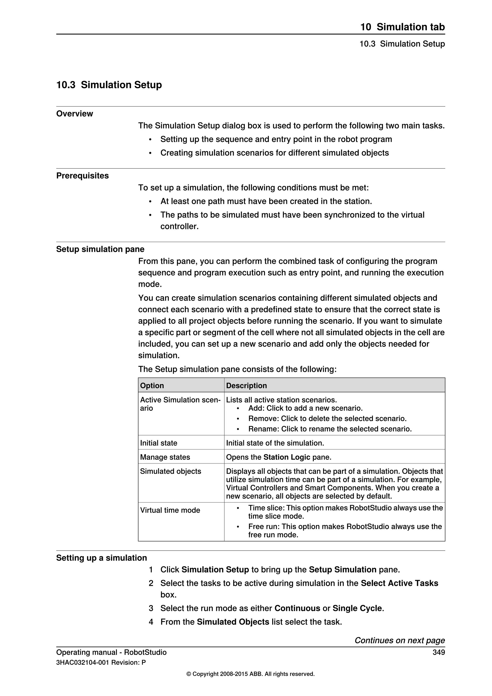 10.3 Simulation Setup
Overview
The Simulation Setup dialog box is used to perform the following two main tasks.
• Setting up the sequence and entry point in the robot program
• Creating simulation scenarios for different simulated objects
Prerequisites
To set up a simulation, the following conditions must be met:
• At least one path must have been created in the station.
• The paths to be simulated must have been synchronized to the virtual
controller.
Setup simulation pane
From this pane, you can perform the combined task of configuring the program
sequence and program execution such as entry point, and running the execution
mode.
You can create simulation scenarios containing different simulated objects and
connect each scenario with a predefined state to ensure that the correct state is
applied to all project objects before running the scenario. If you want to simulate
a specific part or segment of the cell where not all simulated objects in the cell are
included, you can set up a new scenario and add only the objects needed for
simulation.
The Setup simulation pane consists of the following:
DescriptionOption
Lists all active station scenarios.
• Add: Click to add a new scenario.
• Remove: Click to delete the selected scenario.
• Rename: Click to rename the selected scenario.
Active Simulation scen-
ario
Initial state of the simulation.Initial state
Opens the Station Logic pane.Manage states
Displays all objects that can be part of a simulation. Objects that
utilize simulation time can be part of a simulation. For example,
Virtual Controllers and Smart Components. When you create a
new scenario, all objects are selected by default.
Simulated objects
• Time slice: This option makes RobotStudio always use the
time slice mode.
• Free run: This option makes RobotStudio always use the
free run mode.
Virtual time mode
Setting up a simulation
1 Click Simulation Setup to bring up the Setup Simulation pane.
2 Select the tasks to be active during simulation in the Select Active Tasks
box.
3 Select the run mode as either Continuous or Single Cycle.
4 From the Simulated Objects list select the task.
Continues on next page
Operating manual - RobotStudio 349
3HAC032104-001 Revision: P
© Copyright 2008-2015 ABB. All rights reserved.
10 Simulation tab
10.3 Simulation Setup
 
