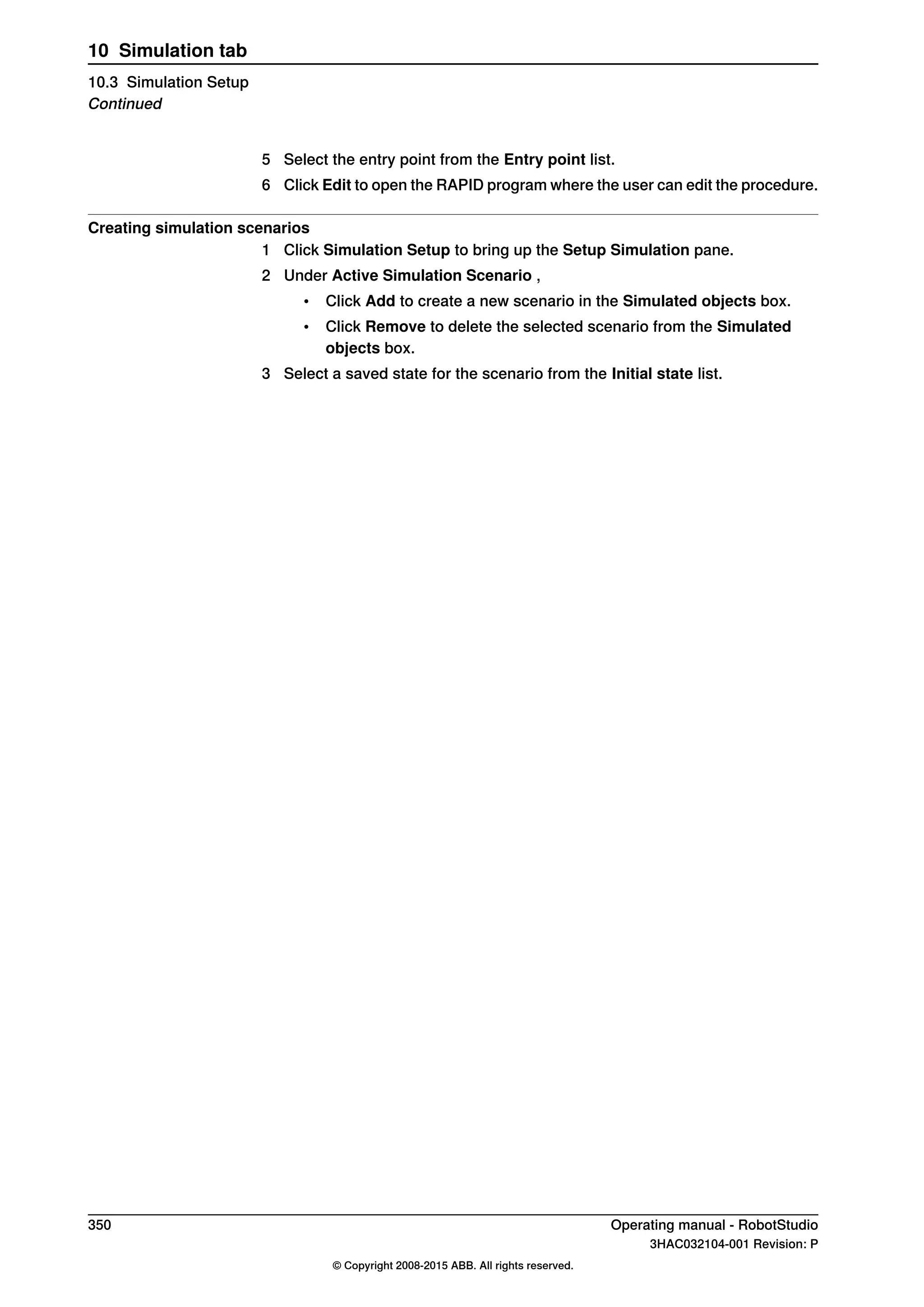 5 Select the entry point from the Entry point list.
6 Click Edit to open the RAPID program where the user can edit the procedure.
Creating simulation scenarios
1 Click Simulation Setup to bring up the Setup Simulation pane.
2 Under Active Simulation Scenario ,
• Click Add to create a new scenario in the Simulated objects box.
• Click Remove to delete the selected scenario from the Simulated
objects box.
3 Select a saved state for the scenario from the Initial state list.
350 Operating manual - RobotStudio
3HAC032104-001 Revision: P
© Copyright 2008-2015 ABB. All rights reserved.
10 Simulation tab
10.3 Simulation Setup
Continued
 