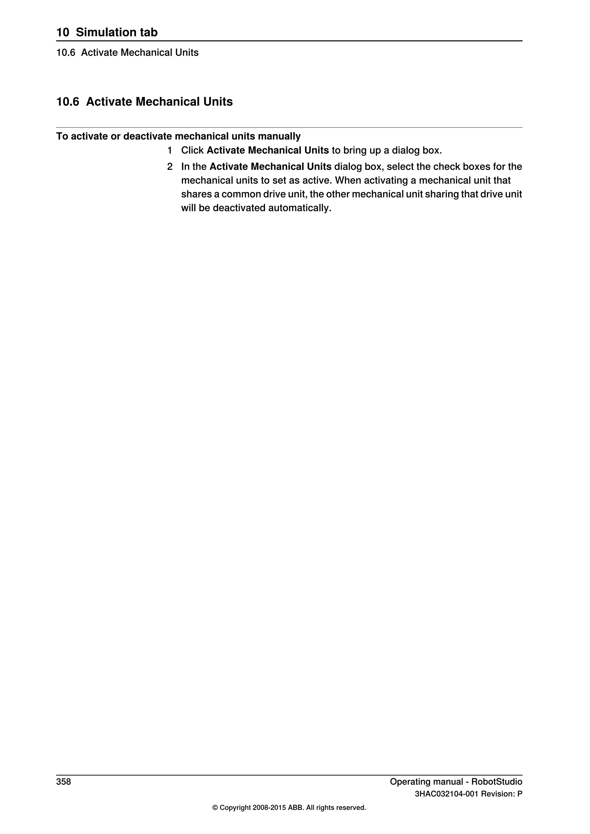 10.6 Activate Mechanical Units
To activate or deactivate mechanical units manually
1 Click Activate Mechanical Units to bring up a dialog box.
2 In the Activate Mechanical Units dialog box, select the check boxes for the
mechanical units to set as active. When activating a mechanical unit that
shares a common drive unit, the other mechanical unit sharing that drive unit
will be deactivated automatically.
358 Operating manual - RobotStudio
3HAC032104-001 Revision: P
© Copyright 2008-2015 ABB. All rights reserved.
10 Simulation tab
10.6 Activate Mechanical Units
 