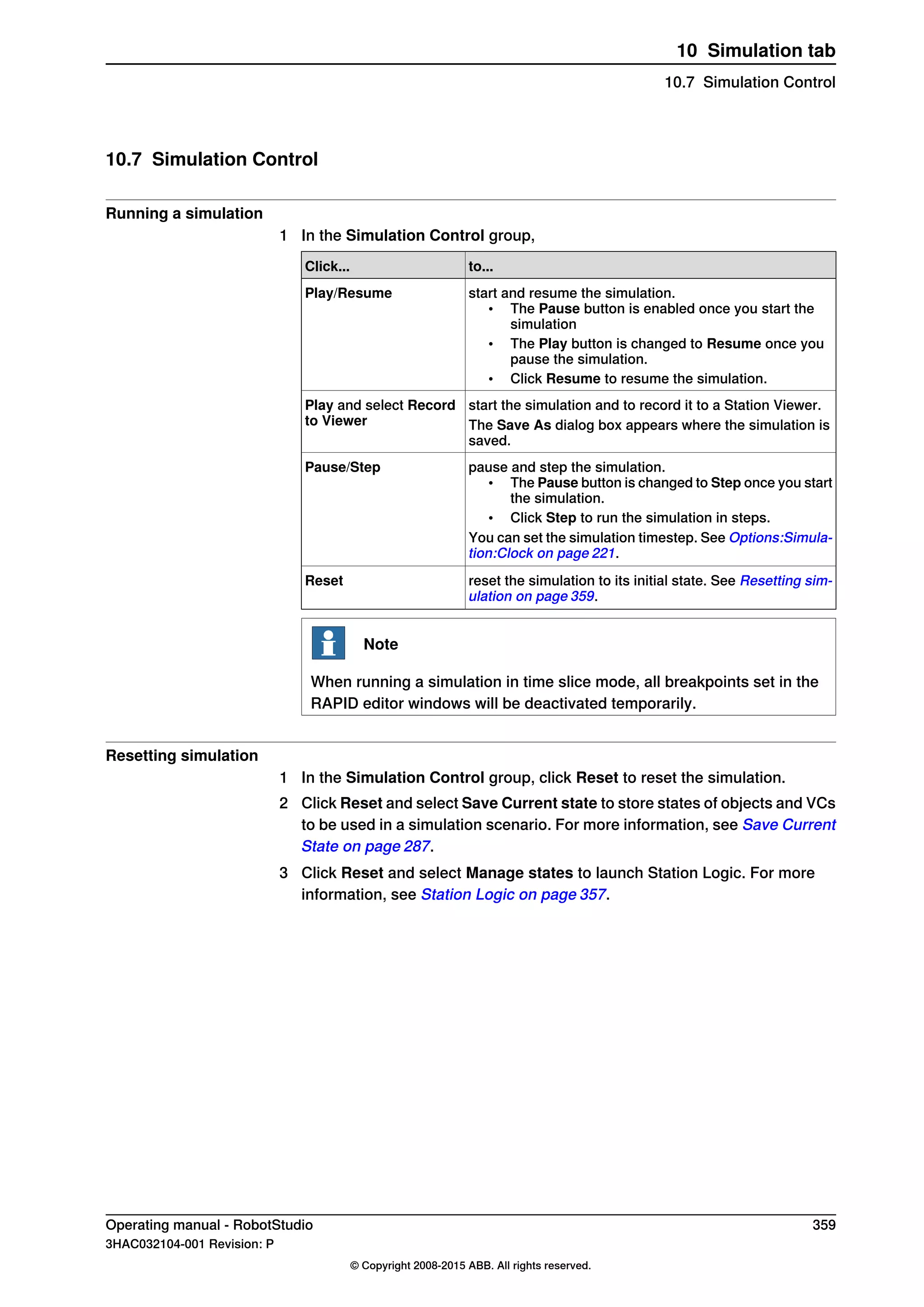 10.7 Simulation Control
Running a simulation
1 In the Simulation Control group,
to...Click...
start and resume the simulation.
• The Pause button is enabled once you start the
simulation
• The Play button is changed to Resume once you
pause the simulation.
• Click Resume to resume the simulation.
Play/Resume
start the simulation and to record it to a Station Viewer.Play and select Record
to Viewer The Save As dialog box appears where the simulation is
saved.
pause and step the simulation.
• The Pause button is changed to Step once you start
the simulation.
• Click Step to run the simulation in steps.
You can set the simulation timestep. See Options:Simula-
tion:Clock on page 221.
Pause/Step
reset the simulation to its initial state. See Resetting sim-
ulation on page 359.
Reset
Note
When running a simulation in time slice mode, all breakpoints set in the
RAPID editor windows will be deactivated temporarily.
Resetting simulation
1 In the Simulation Control group, click Reset to reset the simulation.
2 Click Reset and select Save Current state to store states of objects and VCs
to be used in a simulation scenario. For more information, see Save Current
State on page 287.
3 Click Reset and select Manage states to launch Station Logic. For more
information, see Station Logic on page 357.
Operating manual - RobotStudio 359
3HAC032104-001 Revision: P
© Copyright 2008-2015 ABB. All rights reserved.
10 Simulation tab
10.7 Simulation Control
 