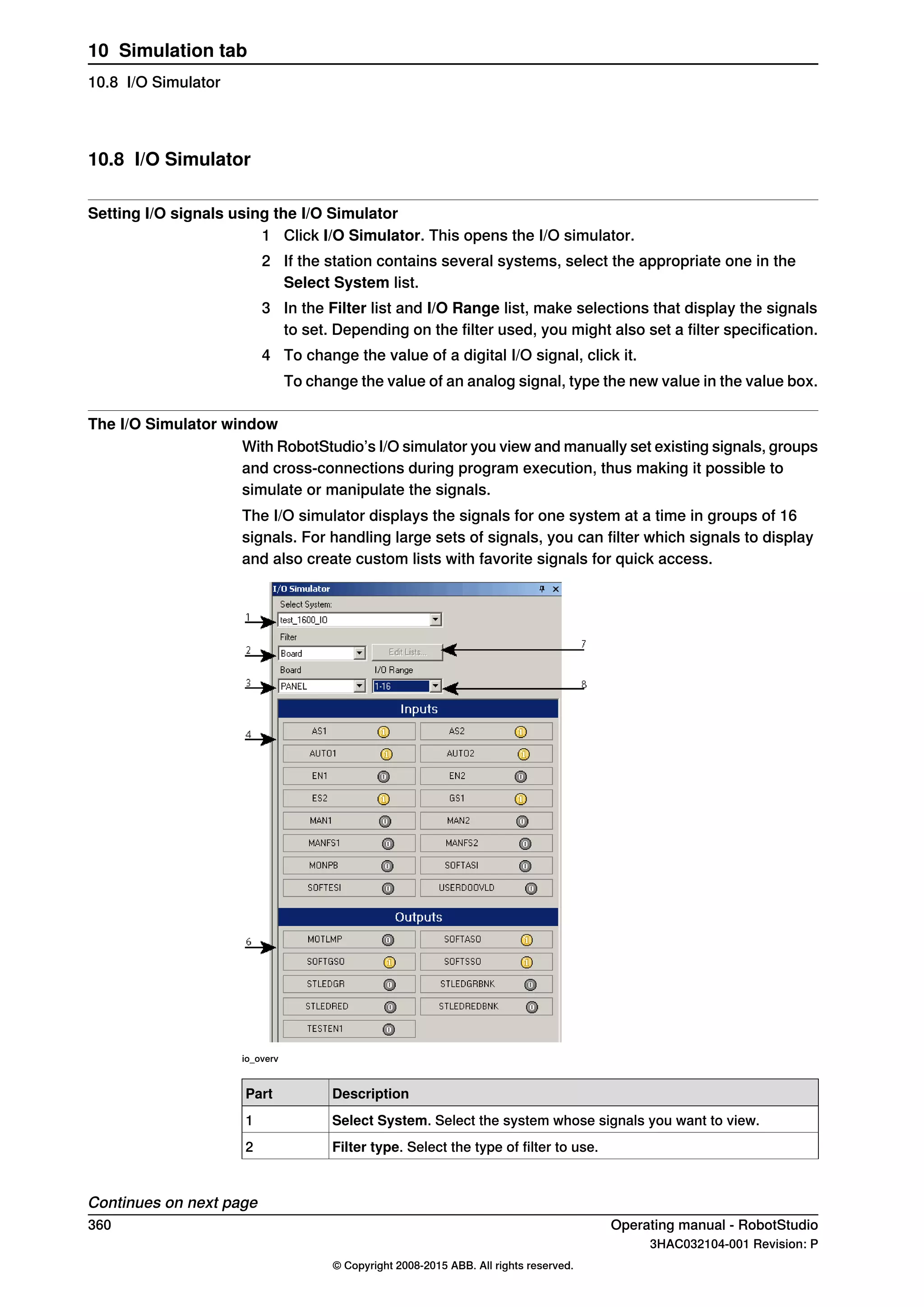 10.8 I/O Simulator
Setting I/O signals using the I/O Simulator
1 Click I/O Simulator. This opens the I/O simulator.
2 If the station contains several systems, select the appropriate one in the
Select System list.
3 In the Filter list and I/O Range list, make selections that display the signals
to set. Depending on the filter used, you might also set a filter specification.
4 To change the value of a digital I/O signal, click it.
To change the value of an analog signal, type the new value in the value box.
The I/O Simulator window
With RobotStudio’s I/O simulator you view and manually set existing signals, groups
and cross-connections during program execution, thus making it possible to
simulate or manipulate the signals.
The I/O simulator displays the signals for one system at a time in groups of 16
signals. For handling large sets of signals, you can filter which signals to display
and also create custom lists with favorite signals for quick access.
io_overv
DescriptionPart
Select System. Select the system whose signals you want to view.1
Filter type. Select the type of filter to use.2
Continues on next page
360 Operating manual - RobotStudio
3HAC032104-001 Revision: P
© Copyright 2008-2015 ABB. All rights reserved.
10 Simulation tab
10.8 I/O Simulator
 