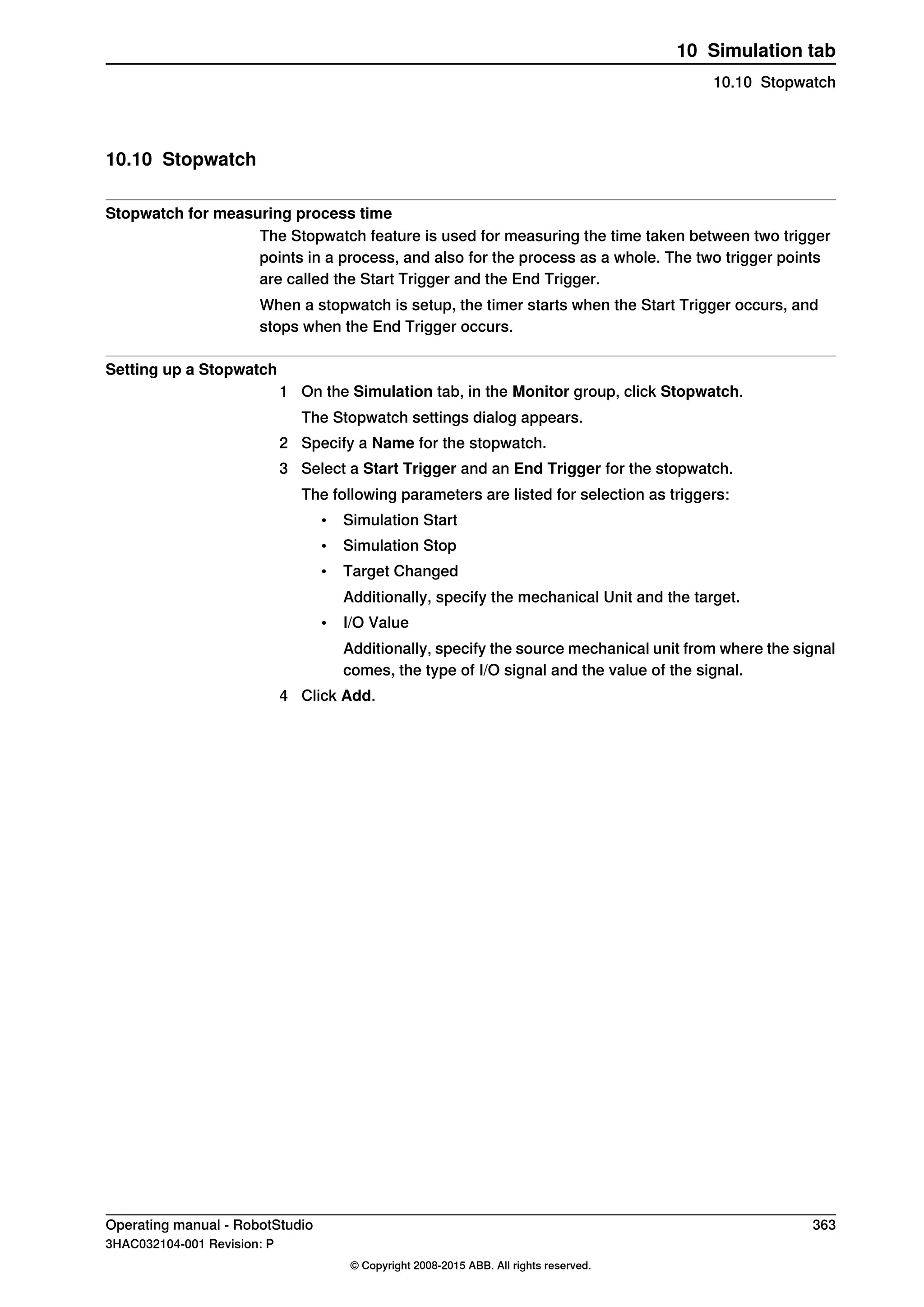 10.10 Stopwatch
Stopwatch for measuring process time
The Stopwatch feature is used for measuring the time taken between two trigger
points in a process, and also for the process as a whole. The two trigger points
are called the Start Trigger and the End Trigger.
When a stopwatch is setup, the timer starts when the Start Trigger occurs, and
stops when the End Trigger occurs.
Setting up a Stopwatch
1 On the Simulation tab, in the Monitor group, click Stopwatch.
The Stopwatch settings dialog appears.
2 Specify a Name for the stopwatch.
3 Select a Start Trigger and an End Trigger for the stopwatch.
The following parameters are listed for selection as triggers:
• Simulation Start
• Simulation Stop
• Target Changed
Additionally, specify the mechanical Unit and the target.
• I/O Value
Additionally, specify the source mechanical unit from where the signal
comes, the type of I/O signal and the value of the signal.
4 Click Add.
Operating manual - RobotStudio 363
3HAC032104-001 Revision: P
© Copyright 2008-2015 ABB. All rights reserved.
10 Simulation tab
10.10 Stopwatch
 