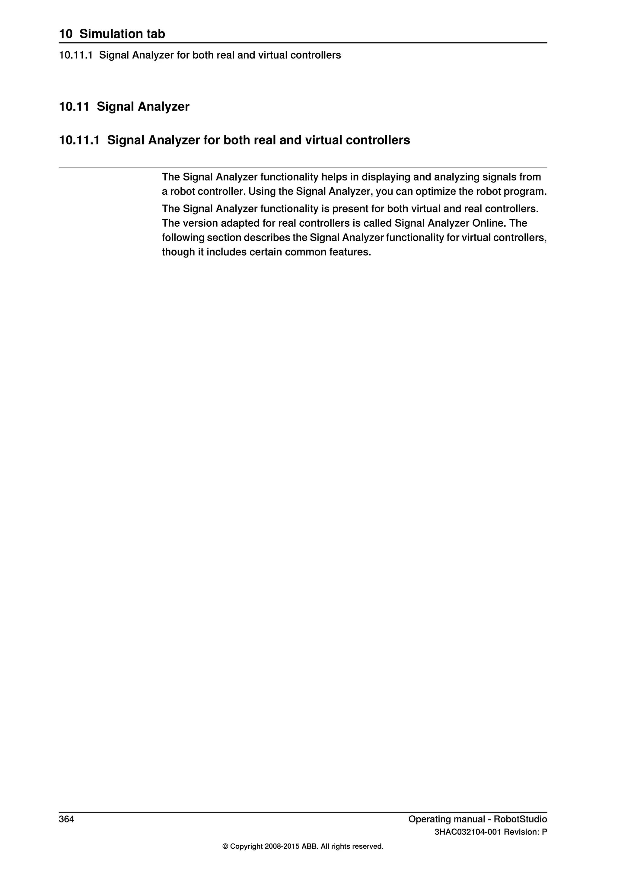 10.11 Signal Analyzer
10.11.1 Signal Analyzer for both real and virtual controllers
The Signal Analyzer functionality helps in displaying and analyzing signals from
a robot controller. Using the Signal Analyzer, you can optimize the robot program.
The Signal Analyzer functionality is present for both virtual and real controllers.
The version adapted for real controllers is called Signal Analyzer Online. The
following section describes the Signal Analyzer functionality for virtual controllers,
though it includes certain common features.
364 Operating manual - RobotStudio
3HAC032104-001 Revision: P
© Copyright 2008-2015 ABB. All rights reserved.
10 Simulation tab
10.11.1 Signal Analyzer for both real and virtual controllers
 