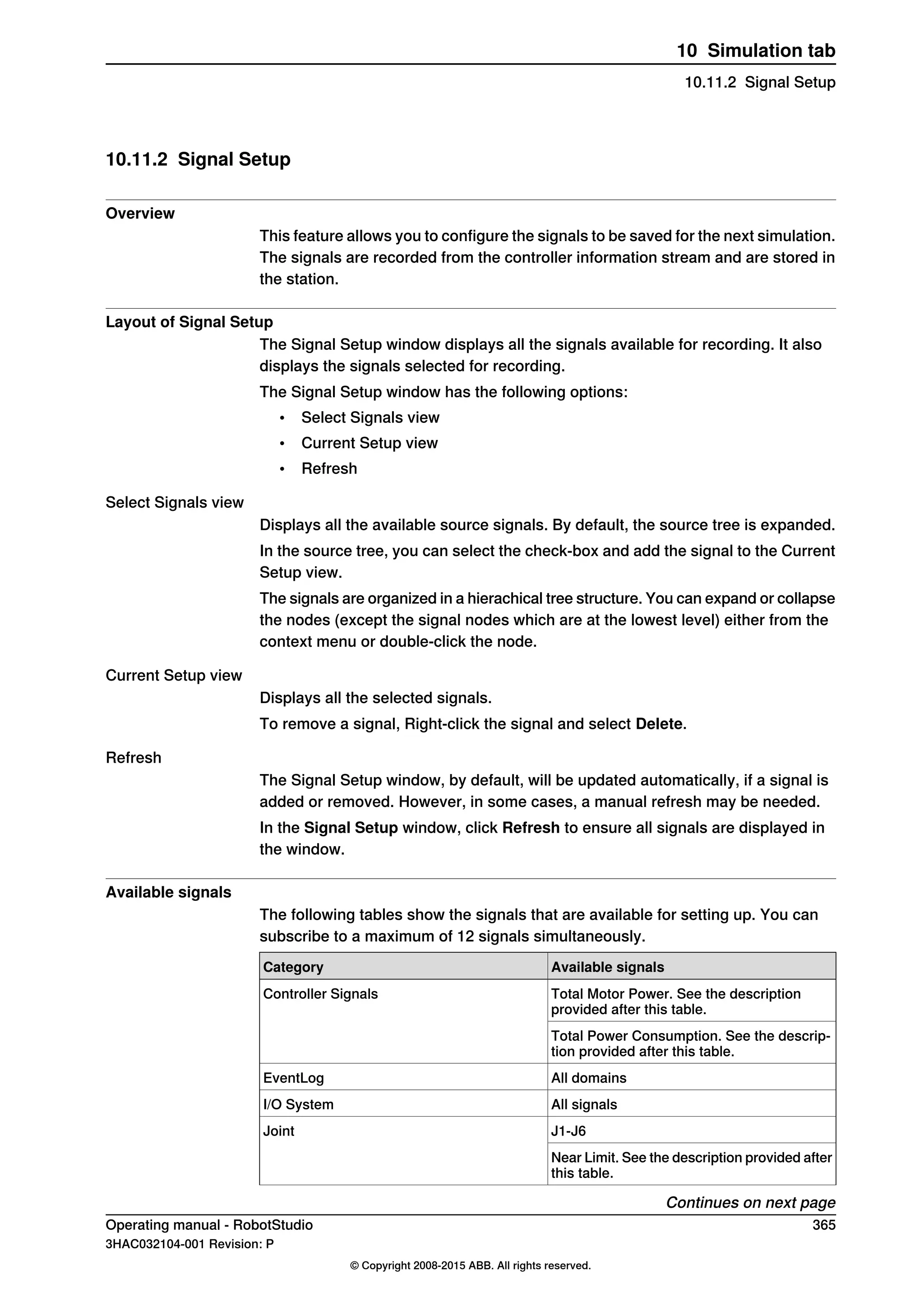 10.11.2 Signal Setup
Overview
This feature allows you to configure the signals to be saved for the next simulation.
The signals are recorded from the controller information stream and are stored in
the station.
Layout of Signal Setup
The Signal Setup window displays all the signals available for recording. It also
displays the signals selected for recording.
The Signal Setup window has the following options:
• Select Signals view
• Current Setup view
• Refresh
Select Signals view
Displays all the available source signals. By default, the source tree is expanded.
In the source tree, you can select the check-box and add the signal to the Current
Setup view.
The signals are organized in a hierachical tree structure. You can expand or collapse
the nodes (except the signal nodes which are at the lowest level) either from the
context menu or double-click the node.
Current Setup view
Displays all the selected signals.
To remove a signal, Right-click the signal and select Delete.
Refresh
The Signal Setup window, by default, will be updated automatically, if a signal is
added or removed. However, in some cases, a manual refresh may be needed.
In the Signal Setup window, click Refresh to ensure all signals are displayed in
the window.
Available signals
The following tables show the signals that are available for setting up. You can
subscribe to a maximum of 12 signals simultaneously.
Available signalsCategory
Total Motor Power. See the description
provided after this table.
Controller Signals
Total Power Consumption. See the descrip-
tion provided after this table.
All domainsEventLog
All signalsI/O System
J1-J6Joint
Near Limit. See the description provided after
this table.
Continues on next page
Operating manual - RobotStudio 365
3HAC032104-001 Revision: P
© Copyright 2008-2015 ABB. All rights reserved.
10 Simulation tab
10.11.2 Signal Setup
 