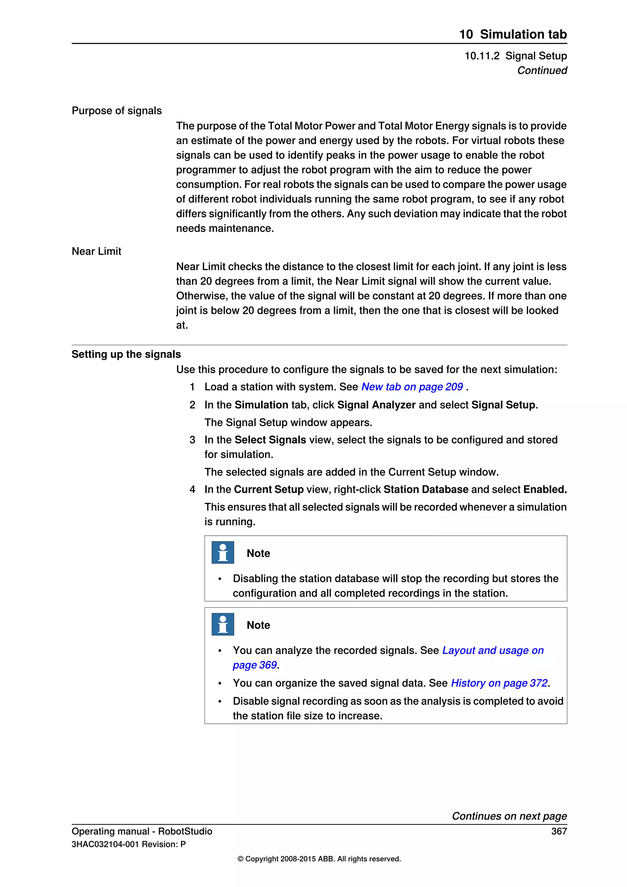 Purpose of signals
The purpose of the Total Motor Power and Total Motor Energy signals is to provide
an estimate of the power and energy used by the robots. For virtual robots these
signals can be used to identify peaks in the power usage to enable the robot
programmer to adjust the robot program with the aim to reduce the power
consumption. For real robots the signals can be used to compare the power usage
of different robot individuals running the same robot program, to see if any robot
differs significantly from the others. Any such deviation may indicate that the robot
needs maintenance.
Near Limit
Near Limit checks the distance to the closest limit for each joint. If any joint is less
than 20 degrees from a limit, the Near Limit signal will show the current value.
Otherwise, the value of the signal will be constant at 20 degrees. If more than one
joint is below 20 degrees from a limit, then the one that is closest will be looked
at.
Setting up the signals
Use this procedure to configure the signals to be saved for the next simulation:
1 Load a station with system. See New tab on page 209 .
2 In the Simulation tab, click Signal Analyzer and select Signal Setup.
The Signal Setup window appears.
3 In the Select Signals view, select the signals to be configured and stored
for simulation.
The selected signals are added in the Current Setup window.
4 In the Current Setup view, right-click Station Database and select Enabled.
This ensures that all selected signals will be recorded whenever a simulation
is running.
Note
• Disabling the station database will stop the recording but stores the
configuration and all completed recordings in the station.
Note
• You can analyze the recorded signals. See Layout and usage on
page 369.
• You can organize the saved signal data. See History on page 372.
• Disable signal recording as soon as the analysis is completed to avoid
the station file size to increase.
Continues on next page
Operating manual - RobotStudio 367
3HAC032104-001 Revision: P
© Copyright 2008-2015 ABB. All rights reserved.
10 Simulation tab
10.11.2 Signal Setup
Continued
 