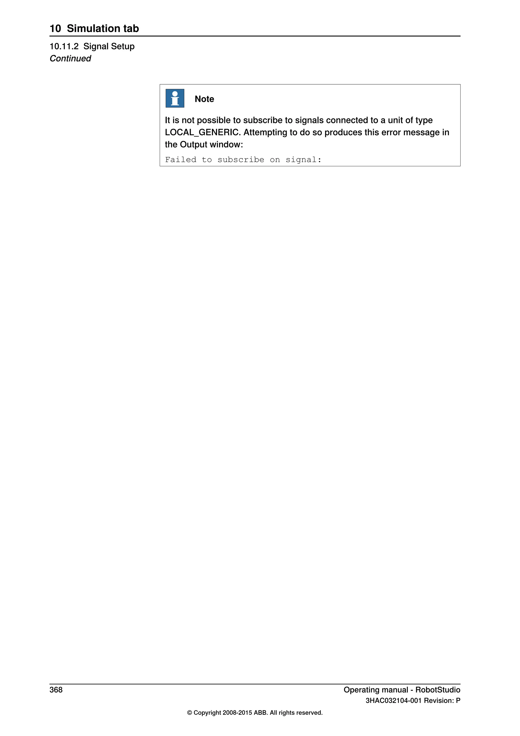 Note
It is not possible to subscribe to signals connected to a unit of type
LOCAL_GENERIC. Attempting to do so produces this error message in
the Output window:
Failed to subscribe on signal:
368 Operating manual - RobotStudio
3HAC032104-001 Revision: P
© Copyright 2008-2015 ABB. All rights reserved.
10 Simulation tab
10.11.2 Signal Setup
Continued
 