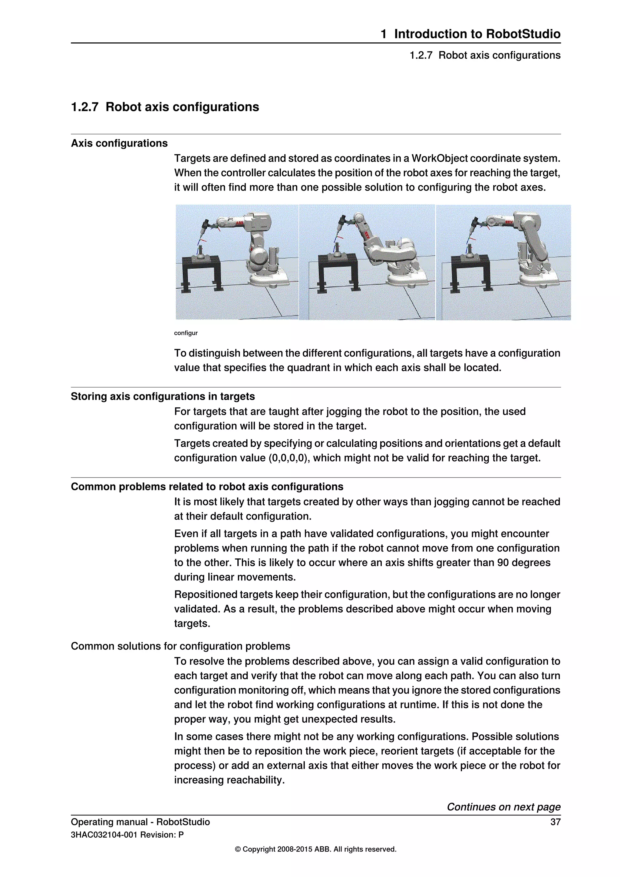 1.2.7 Robot axis configurations
Axis configurations
Targets are defined and stored as coordinates in a WorkObject coordinate system.
When the controller calculates the position of the robot axes for reaching the target,
it will often find more than one possible solution to configuring the robot axes.
configur
To distinguish between the different configurations, all targets have a configuration
value that specifies the quadrant in which each axis shall be located.
Storing axis configurations in targets
For targets that are taught after jogging the robot to the position, the used
configuration will be stored in the target.
Targets created by specifying or calculating positions and orientations get a default
configuration value (0,0,0,0), which might not be valid for reaching the target.
Common problems related to robot axis configurations
It is most likely that targets created by other ways than jogging cannot be reached
at their default configuration.
Even if all targets in a path have validated configurations, you might encounter
problems when running the path if the robot cannot move from one configuration
to the other. This is likely to occur where an axis shifts greater than 90 degrees
during linear movements.
Repositioned targets keep their configuration, but the configurations are no longer
validated. As a result, the problems described above might occur when moving
targets.
Common solutions for configuration problems
To resolve the problems described above, you can assign a valid configuration to
each target and verify that the robot can move along each path. You can also turn
configuration monitoring off, which means that you ignore the stored configurations
and let the robot find working configurations at runtime. If this is not done the
proper way, you might get unexpected results.
In some cases there might not be any working configurations. Possible solutions
might then be to reposition the work piece, reorient targets (if acceptable for the
process) or add an external axis that either moves the work piece or the robot for
increasing reachability.
Continues on next page
Operating manual - RobotStudio 37
3HAC032104-001 Revision: P
© Copyright 2008-2015 ABB. All rights reserved.
1 Introduction to RobotStudio
1.2.7 Robot axis configurations
 