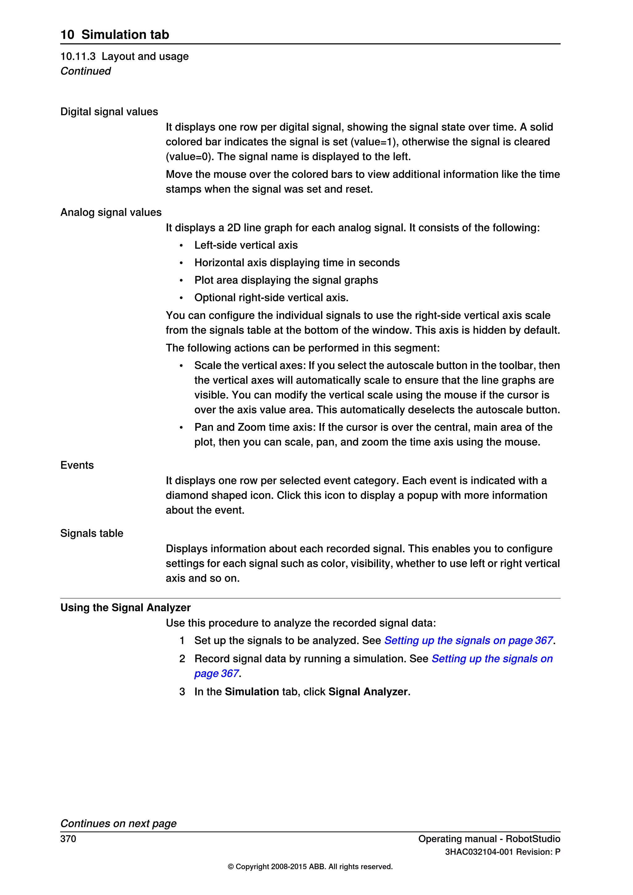 Digital signal values
It displays one row per digital signal, showing the signal state over time. A solid
colored bar indicates the signal is set (value=1), otherwise the signal is cleared
(value=0). The signal name is displayed to the left.
Move the mouse over the colored bars to view additional information like the time
stamps when the signal was set and reset.
Analog signal values
It displays a 2D line graph for each analog signal. It consists of the following:
• Left-side vertical axis
• Horizontal axis displaying time in seconds
• Plot area displaying the signal graphs
• Optional right-side vertical axis.
You can configure the individual signals to use the right-side vertical axis scale
from the signals table at the bottom of the window. This axis is hidden by default.
The following actions can be performed in this segment:
• Scale the vertical axes: If you select the autoscale button in the toolbar, then
the vertical axes will automatically scale to ensure that the line graphs are
visible. You can modify the vertical scale using the mouse if the cursor is
over the axis value area. This automatically deselects the autoscale button.
• Pan and Zoom time axis: If the cursor is over the central, main area of the
plot, then you can scale, pan, and zoom the time axis using the mouse.
Events
It displays one row per selected event category. Each event is indicated with a
diamond shaped icon. Click this icon to display a popup with more information
about the event.
Signals table
Displays information about each recorded signal. This enables you to configure
settings for each signal such as color, visibility, whether to use left or right vertical
axis and so on.
Using the Signal Analyzer
Use this procedure to analyze the recorded signal data:
1 Set up the signals to be analyzed. See Setting up the signals on page 367.
2 Record signal data by running a simulation. See Setting up the signals on
page 367.
3 In the Simulation tab, click Signal Analyzer.
Continues on next page
370 Operating manual - RobotStudio
3HAC032104-001 Revision: P
© Copyright 2008-2015 ABB. All rights reserved.
10 Simulation tab
10.11.3 Layout and usage
Continued
 