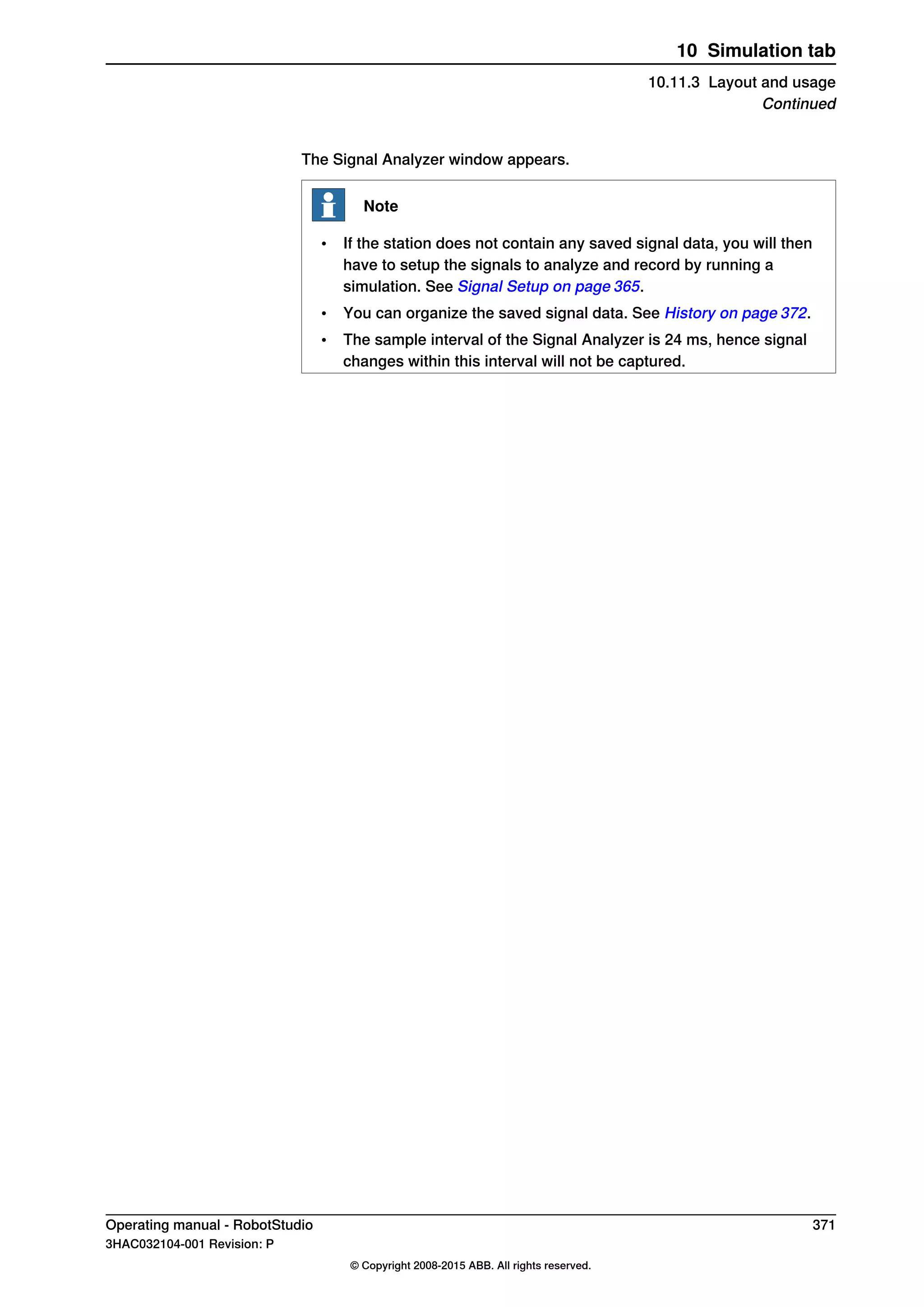 The Signal Analyzer window appears.
Note
• If the station does not contain any saved signal data, you will then
have to setup the signals to analyze and record by running a
simulation. See Signal Setup on page 365.
• You can organize the saved signal data. See History on page 372.
• The sample interval of the Signal Analyzer is 24 ms, hence signal
changes within this interval will not be captured.
Operating manual - RobotStudio 371
3HAC032104-001 Revision: P
© Copyright 2008-2015 ABB. All rights reserved.
10 Simulation tab
10.11.3 Layout and usage
Continued
 