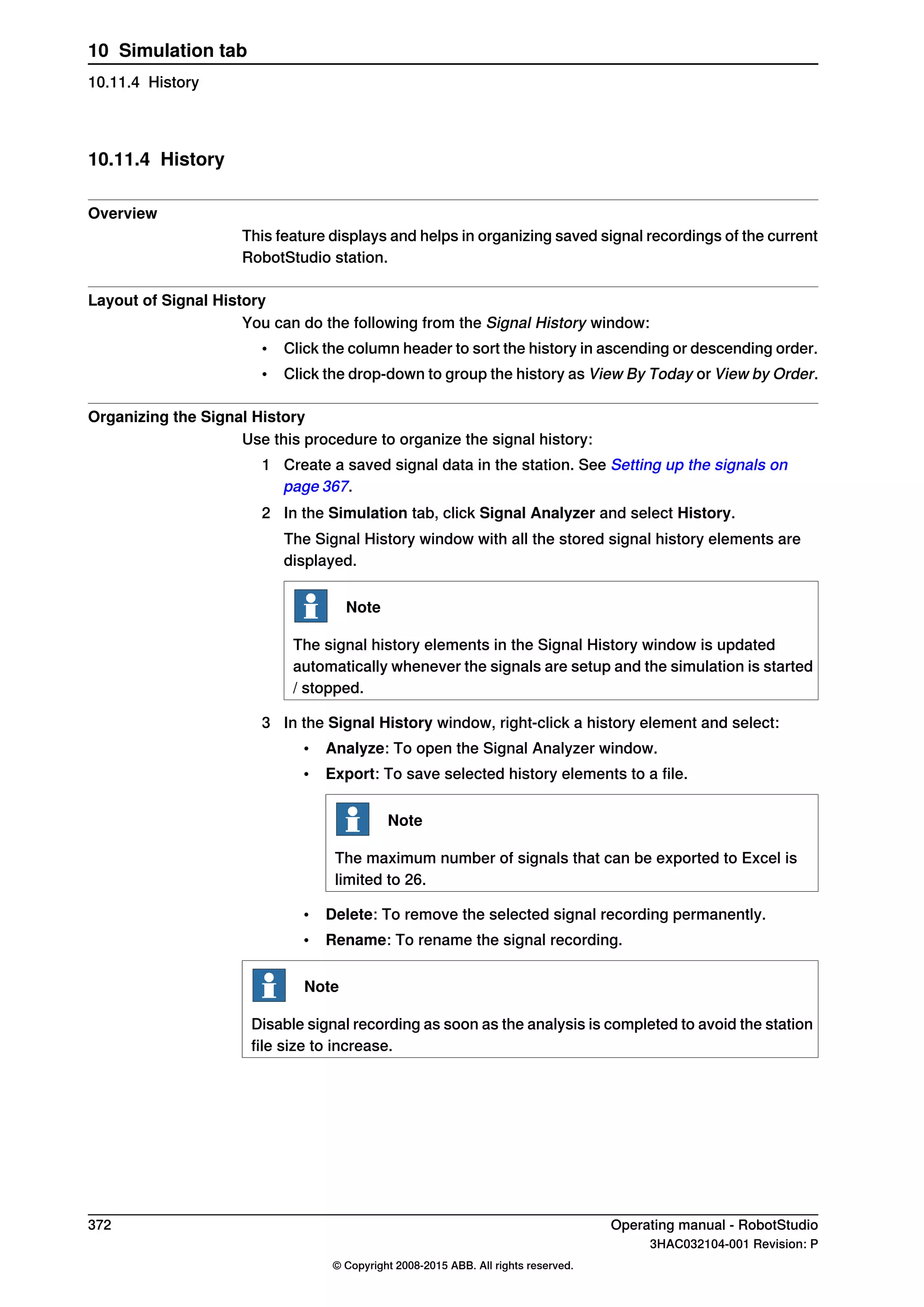 10.11.4 History
Overview
This feature displays and helps in organizing saved signal recordings of the current
RobotStudio station.
Layout of Signal History
You can do the following from the Signal History window:
• Click the column header to sort the history in ascending or descending order.
• Click the drop-down to group the history as View By Today or View by Order.
Organizing the Signal History
Use this procedure to organize the signal history:
1 Create a saved signal data in the station. See Setting up the signals on
page 367.
2 In the Simulation tab, click Signal Analyzer and select History.
The Signal History window with all the stored signal history elements are
displayed.
Note
The signal history elements in the Signal History window is updated
automatically whenever the signals are setup and the simulation is started
/ stopped.
3 In the Signal History window, right-click a history element and select:
• Analyze: To open the Signal Analyzer window.
• Export: To save selected history elements to a file.
Note
The maximum number of signals that can be exported to Excel is
limited to 26.
• Delete: To remove the selected signal recording permanently.
• Rename: To rename the signal recording.
Note
Disable signal recording as soon as the analysis is completed to avoid the station
file size to increase.
372 Operating manual - RobotStudio
3HAC032104-001 Revision: P
© Copyright 2008-2015 ABB. All rights reserved.
10 Simulation tab
10.11.4 History
 