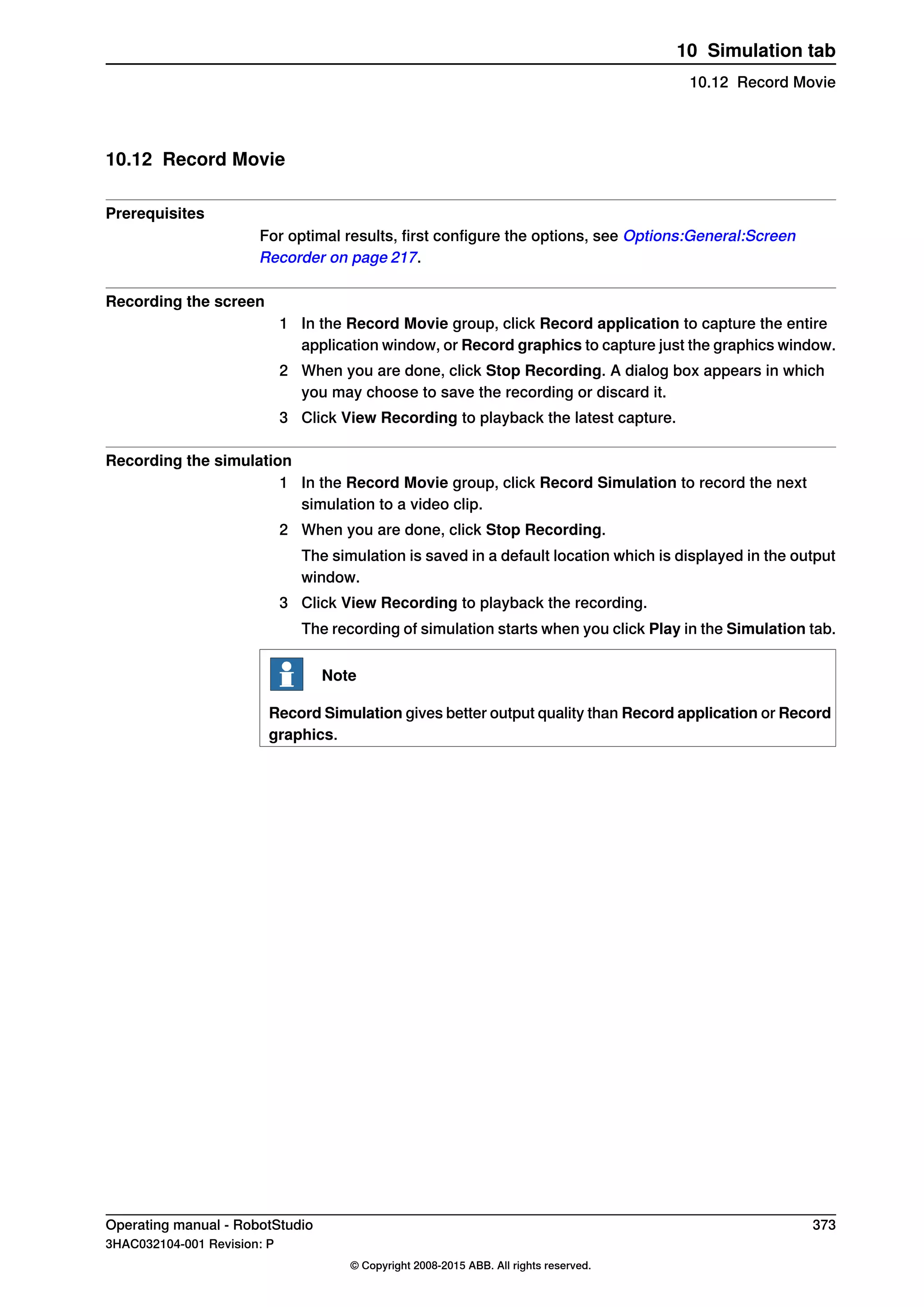 10.12 Record Movie
Prerequisites
For optimal results, first configure the options, see Options:General:Screen
Recorder on page 217.
Recording the screen
1 In the Record Movie group, click Record application to capture the entire
application window, or Record graphics to capture just the graphics window.
2 When you are done, click Stop Recording. A dialog box appears in which
you may choose to save the recording or discard it.
3 Click View Recording to playback the latest capture.
Recording the simulation
1 In the Record Movie group, click Record Simulation to record the next
simulation to a video clip.
2 When you are done, click Stop Recording.
The simulation is saved in a default location which is displayed in the output
window.
3 Click View Recording to playback the recording.
The recording of simulation starts when you click Play in the Simulation tab.
Note
Record Simulation gives better output quality than Record application or Record
graphics.
Operating manual - RobotStudio 373
3HAC032104-001 Revision: P
© Copyright 2008-2015 ABB. All rights reserved.
10 Simulation tab
10.12 Record Movie
 