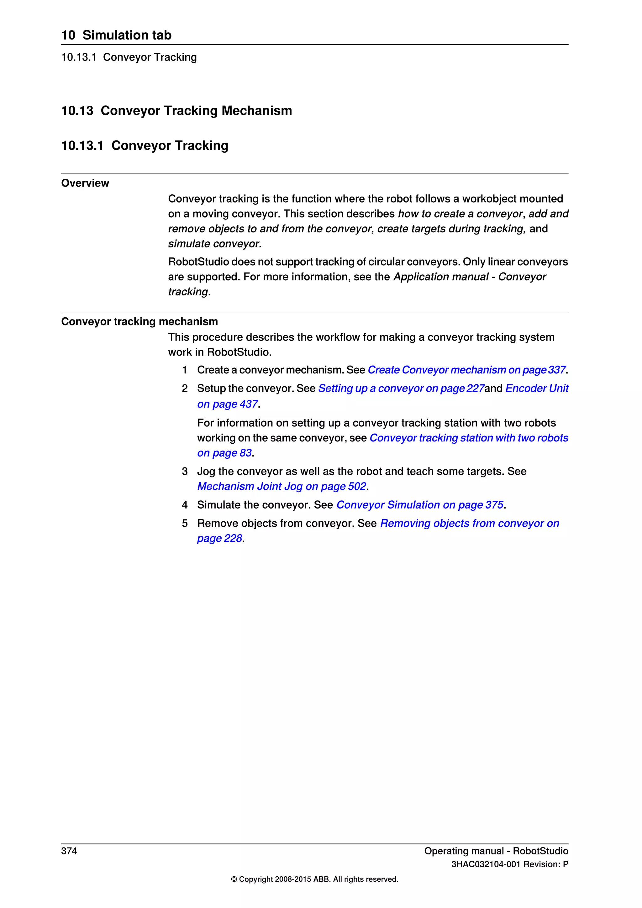 10.13 Conveyor Tracking Mechanism
10.13.1 Conveyor Tracking
Overview
Conveyor tracking is the function where the robot follows a workobject mounted
on a moving conveyor. This section describes how to create a conveyor, add and
remove objects to and from the conveyor, create targets during tracking, and
simulate conveyor.
RobotStudio does not support tracking of circular conveyors. Only linear conveyors
are supported. For more information, see the Application manual - Conveyor
tracking.
Conveyor tracking mechanism
This procedure describes the workflow for making a conveyor tracking system
work in RobotStudio.
1 Create a conveyor mechanism. See Create Conveyor mechanism on page337.
2 Setup the conveyor. See Setting up a conveyor on page227and Encoder Unit
on page 437.
For information on setting up a conveyor tracking station with two robots
working on the same conveyor, see Conveyor tracking station with two robots
on page 83.
3 Jog the conveyor as well as the robot and teach some targets. See
Mechanism Joint Jog on page 502.
4 Simulate the conveyor. See Conveyor Simulation on page 375.
5 Remove objects from conveyor. See Removing objects from conveyor on
page 228.
374 Operating manual - RobotStudio
3HAC032104-001 Revision: P
© Copyright 2008-2015 ABB. All rights reserved.
10 Simulation tab
10.13.1 Conveyor Tracking
 