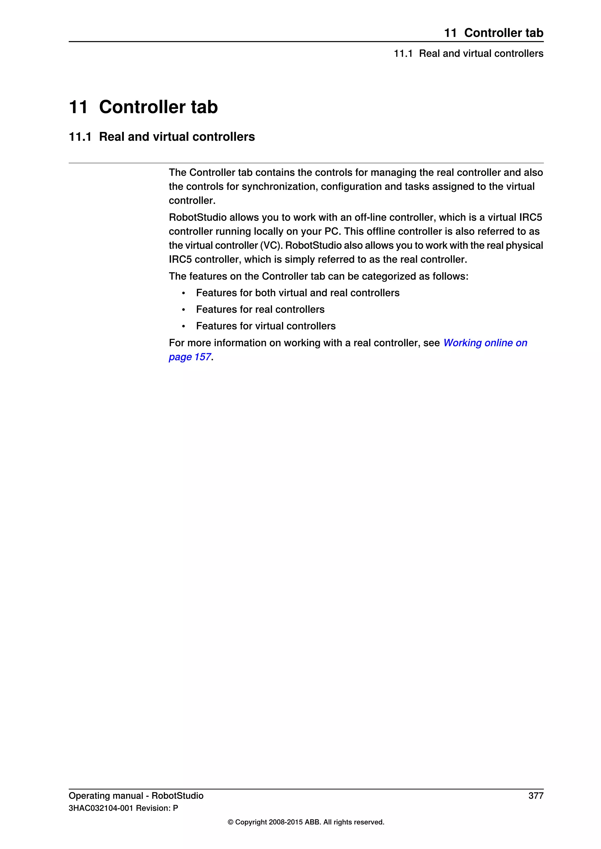 11 Controller tab
11.1 Real and virtual controllers
The Controller tab contains the controls for managing the real controller and also
the controls for synchronization, configuration and tasks assigned to the virtual
controller.
RobotStudio allows you to work with an off-line controller, which is a virtual IRC5
controller running locally on your PC. This offline controller is also referred to as
the virtual controller (VC). RobotStudio also allows you to work with the real physical
IRC5 controller, which is simply referred to as the real controller.
The features on the Controller tab can be categorized as follows:
• Features for both virtual and real controllers
• Features for real controllers
• Features for virtual controllers
For more information on working with a real controller, see Working online on
page 157.
Operating manual - RobotStudio 377
3HAC032104-001 Revision: P
© Copyright 2008-2015 ABB. All rights reserved.
11 Controller tab
11.1 Real and virtual controllers
 