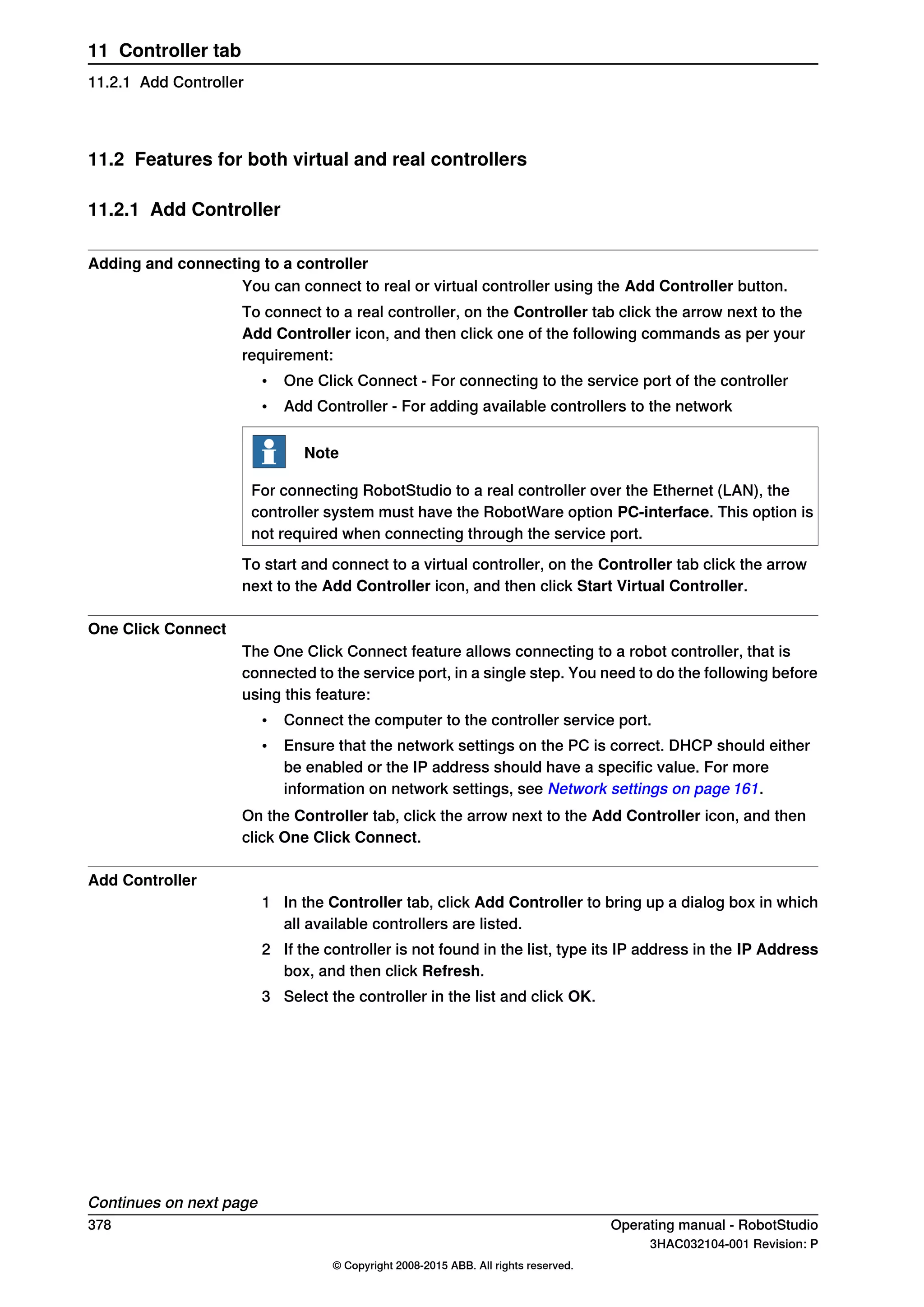11.2 Features for both virtual and real controllers
11.2.1 Add Controller
Adding and connecting to a controller
You can connect to real or virtual controller using the Add Controller button.
To connect to a real controller, on the Controller tab click the arrow next to the
Add Controller icon, and then click one of the following commands as per your
requirement:
• One Click Connect - For connecting to the service port of the controller
• Add Controller - For adding available controllers to the network
Note
For connecting RobotStudio to a real controller over the Ethernet (LAN), the
controller system must have the RobotWare option PC-interface. This option is
not required when connecting through the service port.
To start and connect to a virtual controller, on the Controller tab click the arrow
next to the Add Controller icon, and then click Start Virtual Controller.
One Click Connect
The One Click Connect feature allows connecting to a robot controller, that is
connected to the service port, in a single step. You need to do the following before
using this feature:
• Connect the computer to the controller service port.
• Ensure that the network settings on the PC is correct. DHCP should either
be enabled or the IP address should have a specific value. For more
information on network settings, see Network settings on page 161.
On the Controller tab, click the arrow next to the Add Controller icon, and then
click One Click Connect.
Add Controller
1 In the Controller tab, click Add Controller to bring up a dialog box in which
all available controllers are listed.
2 If the controller is not found in the list, type its IP address in the IP Address
box, and then click Refresh.
3 Select the controller in the list and click OK.
Continues on next page
378 Operating manual - RobotStudio
3HAC032104-001 Revision: P
© Copyright 2008-2015 ABB. All rights reserved.
11 Controller tab
11.2.1 Add Controller
 