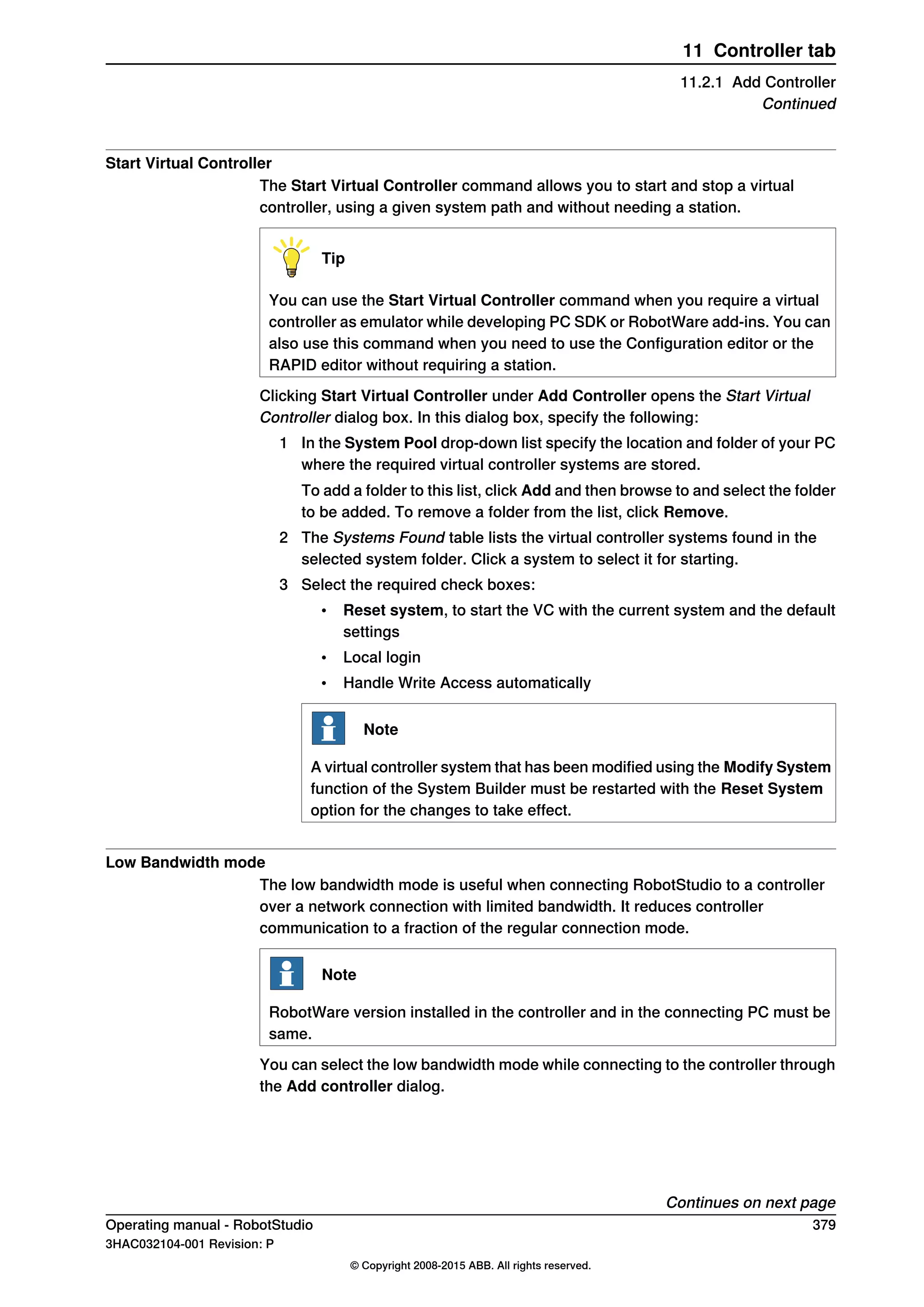 Start Virtual Controller
The Start Virtual Controller command allows you to start and stop a virtual
controller, using a given system path and without needing a station.
Tip
You can use the Start Virtual Controller command when you require a virtual
controller as emulator while developing PC SDK or RobotWare add-ins. You can
also use this command when you need to use the Configuration editor or the
RAPID editor without requiring a station.
Clicking Start Virtual Controller under Add Controller opens the Start Virtual
Controller dialog box. In this dialog box, specify the following:
1 In the System Pool drop-down list specify the location and folder of your PC
where the required virtual controller systems are stored.
To add a folder to this list, click Add and then browse to and select the folder
to be added. To remove a folder from the list, click Remove.
2 The Systems Found table lists the virtual controller systems found in the
selected system folder. Click a system to select it for starting.
3 Select the required check boxes:
• Reset system, to start the VC with the current system and the default
settings
• Local login
• Handle Write Access automatically
Note
A virtual controller system that has been modified using the Modify System
function of the System Builder must be restarted with the Reset System
option for the changes to take effect.
Low Bandwidth mode
The low bandwidth mode is useful when connecting RobotStudio to a controller
over a network connection with limited bandwidth. It reduces controller
communication to a fraction of the regular connection mode.
Note
RobotWare version installed in the controller and in the connecting PC must be
same.
You can select the low bandwidth mode while connecting to the controller through
the Add controller dialog.
Continues on next page
Operating manual - RobotStudio 379
3HAC032104-001 Revision: P
© Copyright 2008-2015 ABB. All rights reserved.
11 Controller tab
11.2.1 Add Controller
Continued
 