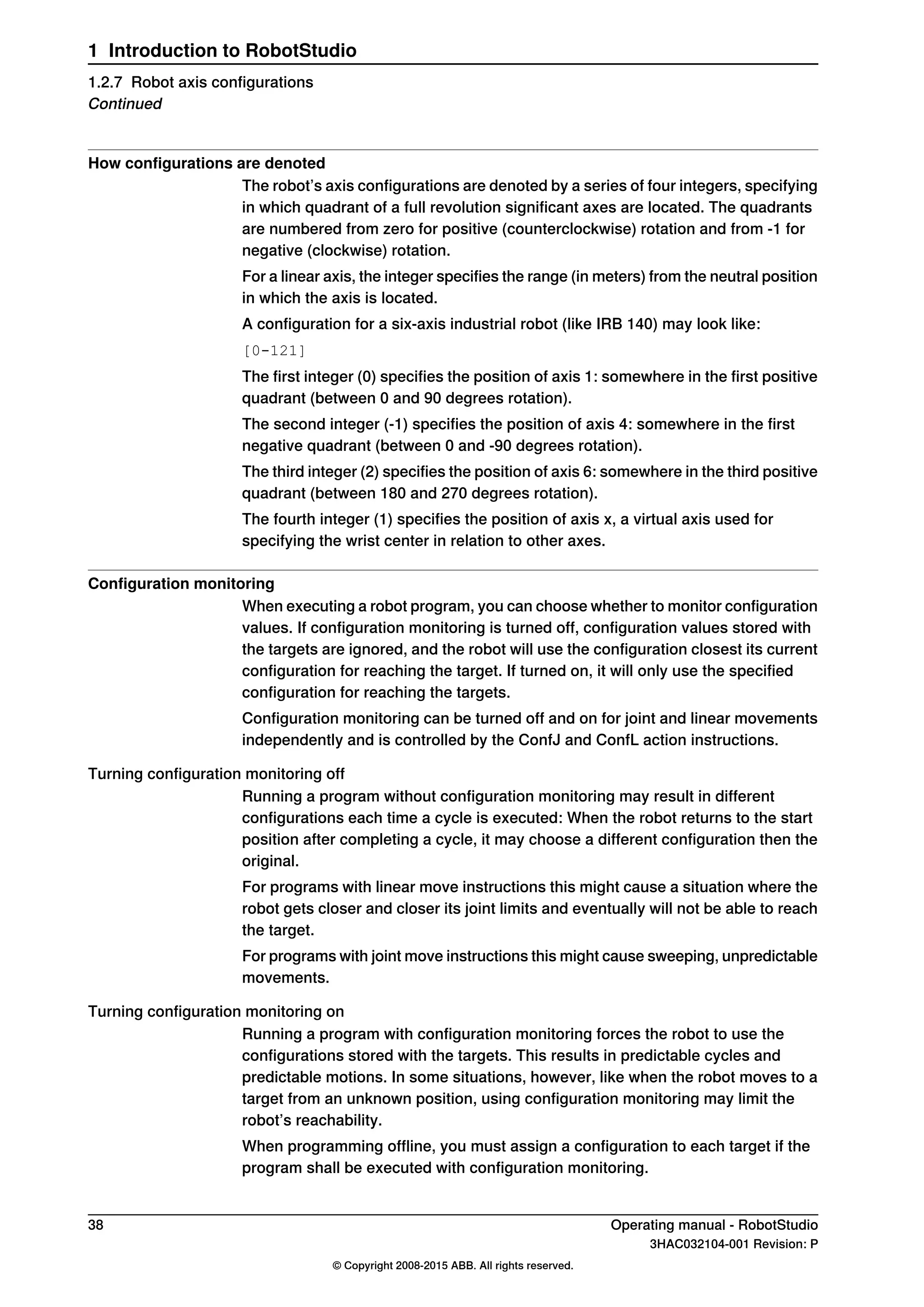 How configurations are denoted
The robot’s axis configurations are denoted by a series of four integers, specifying
in which quadrant of a full revolution significant axes are located. The quadrants
are numbered from zero for positive (counterclockwise) rotation and from -1 for
negative (clockwise) rotation.
For a linear axis, the integer specifies the range (in meters) from the neutral position
in which the axis is located.
A configuration for a six-axis industrial robot (like IRB 140) may look like:
[0-121]
The first integer (0) specifies the position of axis 1: somewhere in the first positive
quadrant (between 0 and 90 degrees rotation).
The second integer (-1) specifies the position of axis 4: somewhere in the first
negative quadrant (between 0 and -90 degrees rotation).
The third integer (2) specifies the position of axis 6: somewhere in the third positive
quadrant (between 180 and 270 degrees rotation).
The fourth integer (1) specifies the position of axis x, a virtual axis used for
specifying the wrist center in relation to other axes.
Configuration monitoring
When executing a robot program, you can choose whether to monitor configuration
values. If configuration monitoring is turned off, configuration values stored with
the targets are ignored, and the robot will use the configuration closest its current
configuration for reaching the target. If turned on, it will only use the specified
configuration for reaching the targets.
Configuration monitoring can be turned off and on for joint and linear movements
independently and is controlled by the ConfJ and ConfL action instructions.
Turning configuration monitoring off
Running a program without configuration monitoring may result in different
configurations each time a cycle is executed: When the robot returns to the start
position after completing a cycle, it may choose a different configuration then the
original.
For programs with linear move instructions this might cause a situation where the
robot gets closer and closer its joint limits and eventually will not be able to reach
the target.
For programs with joint move instructions this might cause sweeping, unpredictable
movements.
Turning configuration monitoring on
Running a program with configuration monitoring forces the robot to use the
configurations stored with the targets. This results in predictable cycles and
predictable motions. In some situations, however, like when the robot moves to a
target from an unknown position, using configuration monitoring may limit the
robot’s reachability.
When programming offline, you must assign a configuration to each target if the
program shall be executed with configuration monitoring.
38 Operating manual - RobotStudio
3HAC032104-001 Revision: P
© Copyright 2008-2015 ABB. All rights reserved.
1 Introduction to RobotStudio
1.2.7 Robot axis configurations
Continued
 