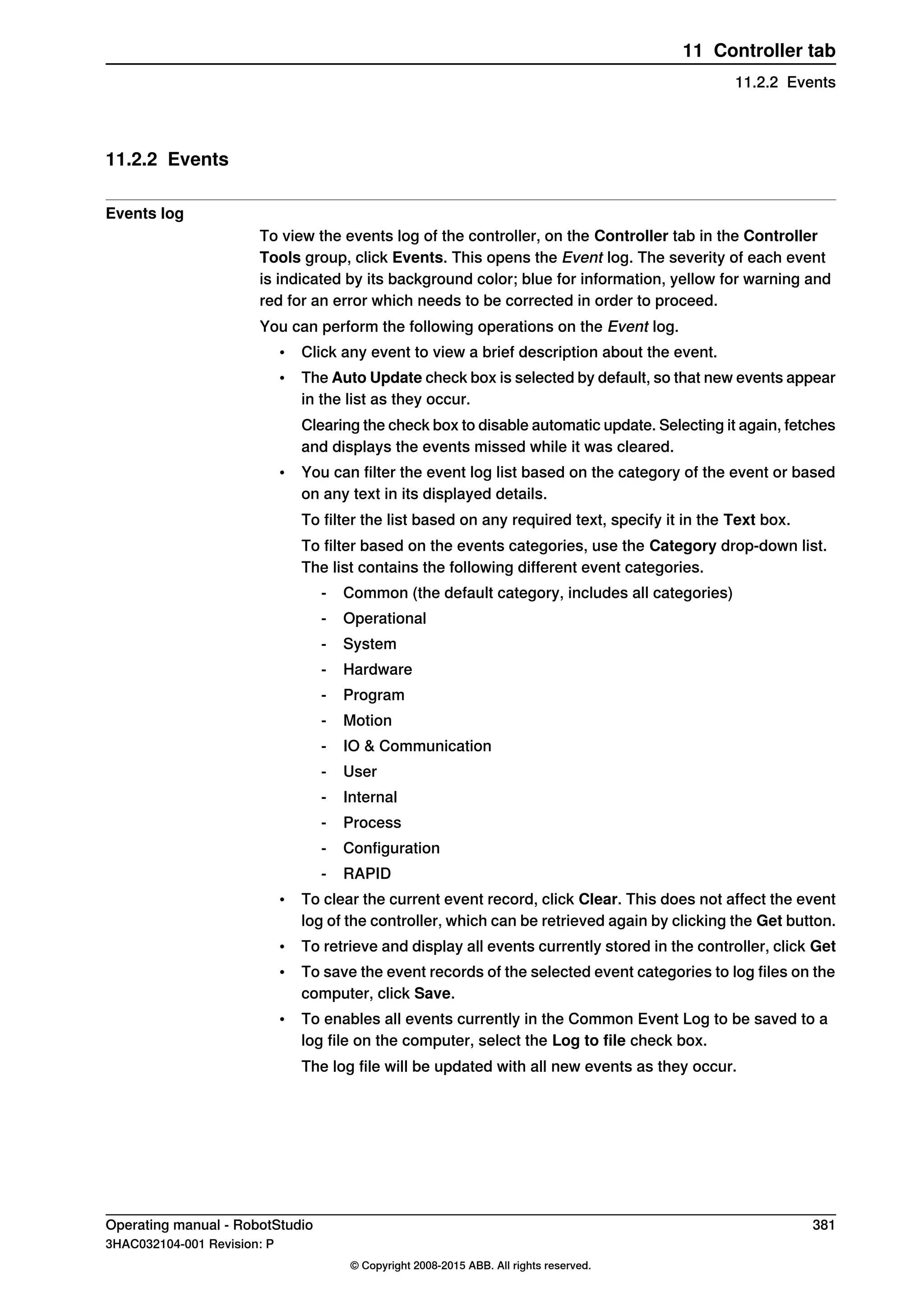 11.2.2 Events
Events log
To view the events log of the controller, on the Controller tab in the Controller
Tools group, click Events. This opens the Event log. The severity of each event
is indicated by its background color; blue for information, yellow for warning and
red for an error which needs to be corrected in order to proceed.
You can perform the following operations on the Event log.
• Click any event to view a brief description about the event.
• The Auto Update check box is selected by default, so that new events appear
in the list as they occur.
Clearing the check box to disable automatic update. Selecting it again, fetches
and displays the events missed while it was cleared.
• You can filter the event log list based on the category of the event or based
on any text in its displayed details.
To filter the list based on any required text, specify it in the Text box.
To filter based on the events categories, use the Category drop-down list.
The list contains the following different event categories.
- Common (the default category, includes all categories)
- Operational
- System
- Hardware
- Program
- Motion
- IO & Communication
- User
- Internal
- Process
- Configuration
- RAPID
• To clear the current event record, click Clear. This does not affect the event
log of the controller, which can be retrieved again by clicking the Get button.
• To retrieve and display all events currently stored in the controller, click Get
• To save the event records of the selected event categories to log files on the
computer, click Save.
• To enables all events currently in the Common Event Log to be saved to a
log file on the computer, select the Log to file check box.
The log file will be updated with all new events as they occur.
Operating manual - RobotStudio 381
3HAC032104-001 Revision: P
© Copyright 2008-2015 ABB. All rights reserved.
11 Controller tab
11.2.2 Events
 