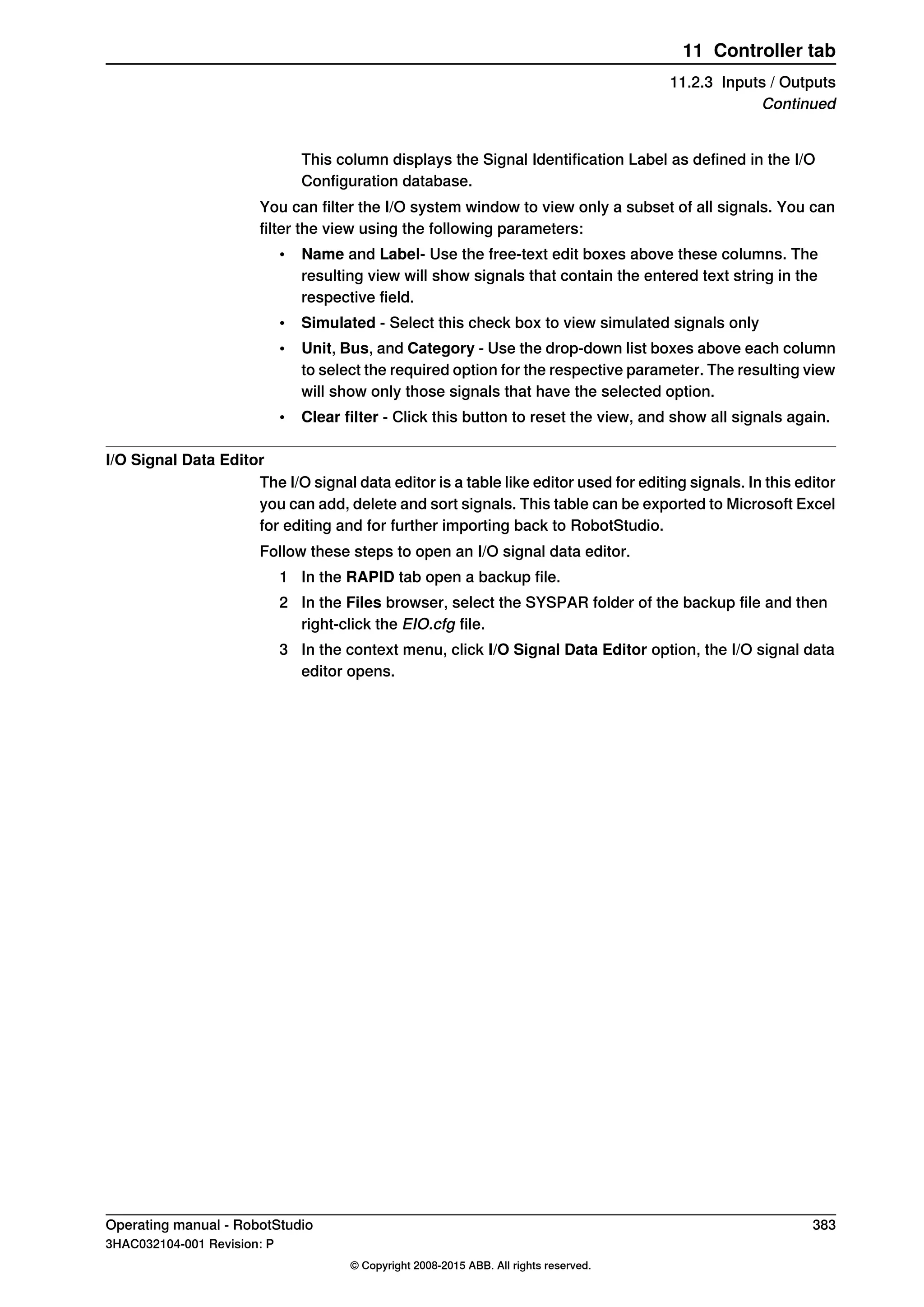 This column displays the Signal Identification Label as defined in the I/O
Configuration database.
You can filter the I/O system window to view only a subset of all signals. You can
filter the view using the following parameters:
• Name and Label- Use the free-text edit boxes above these columns. The
resulting view will show signals that contain the entered text string in the
respective field.
• Simulated - Select this check box to view simulated signals only
• Unit, Bus, and Category - Use the drop-down list boxes above each column
to select the required option for the respective parameter. The resulting view
will show only those signals that have the selected option.
• Clear filter - Click this button to reset the view, and show all signals again.
I/O Signal Data Editor
The I/O signal data editor is a table like editor used for editing signals. In this editor
you can add, delete and sort signals. This table can be exported to Microsoft Excel
for editing and for further importing back to RobotStudio.
Follow these steps to open an I/O signal data editor.
1 In the RAPID tab open a backup file.
2 In the Files browser, select the SYSPAR folder of the backup file and then
right-click the EIO.cfg file.
3 In the context menu, click I/O Signal Data Editor option, the I/O signal data
editor opens.
Operating manual - RobotStudio 383
3HAC032104-001 Revision: P
© Copyright 2008-2015 ABB. All rights reserved.
11 Controller tab
11.2.3 Inputs / Outputs
Continued
 