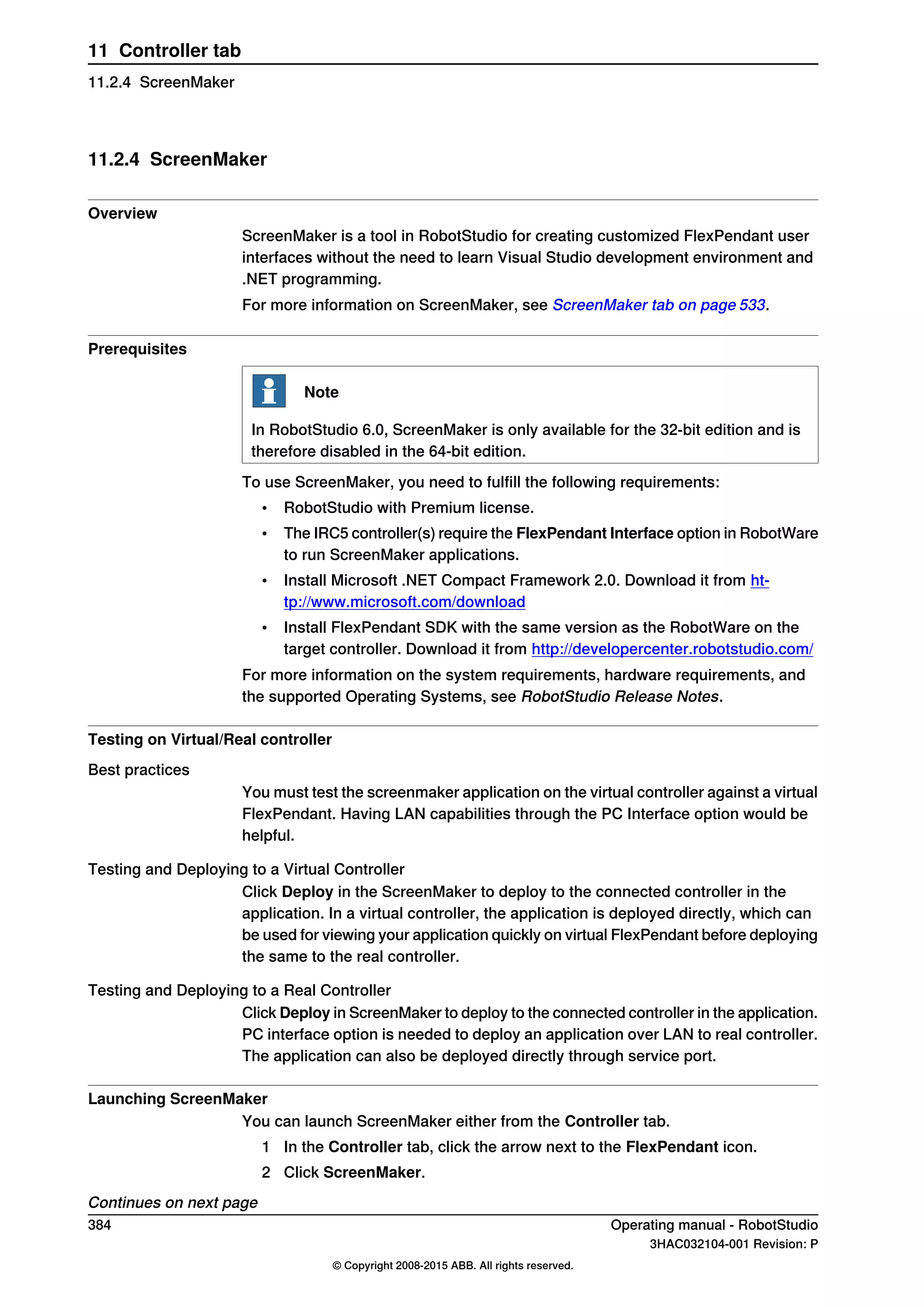 11.2.4 ScreenMaker
Overview
ScreenMaker is a tool in RobotStudio for creating customized FlexPendant user
interfaces without the need to learn Visual Studio development environment and
.NET programming.
For more information on ScreenMaker, see ScreenMaker tab on page 533.
Prerequisites
Note
In RobotStudio 6.0, ScreenMaker is only available for the 32-bit edition and is
therefore disabled in the 64-bit edition.
To use ScreenMaker, you need to fulfill the following requirements:
• RobotStudio with Premium license.
• The IRC5 controller(s) require the FlexPendant Interface option in RobotWare
to run ScreenMaker applications.
• Install Microsoft .NET Compact Framework 2.0. Download it from ht-
tp://www.microsoft.com/download
• Install FlexPendant SDK with the same version as the RobotWare on the
target controller. Download it from http://developercenter.robotstudio.com/
For more information on the system requirements, hardware requirements, and
the supported Operating Systems, see RobotStudio Release Notes.
Testing on Virtual/Real controller
Best practices
You must test the screenmaker application on the virtual controller against a virtual
FlexPendant. Having LAN capabilities through the PC Interface option would be
helpful.
Testing and Deploying to a Virtual Controller
Click Deploy in the ScreenMaker to deploy to the connected controller in the
application. In a virtual controller, the application is deployed directly, which can
be used for viewing your application quickly on virtual FlexPendant before deploying
the same to the real controller.
Testing and Deploying to a Real Controller
Click Deploy in ScreenMaker to deploy to the connected controller in the application.
PC interface option is needed to deploy an application over LAN to real controller.
The application can also be deployed directly through service port.
Launching ScreenMaker
You can launch ScreenMaker either from the Controller tab.
1 In the Controller tab, click the arrow next to the FlexPendant icon.
2 Click ScreenMaker.
Continues on next page
384 Operating manual - RobotStudio
3HAC032104-001 Revision: P
© Copyright 2008-2015 ABB. All rights reserved.
11 Controller tab
11.2.4 ScreenMaker
 