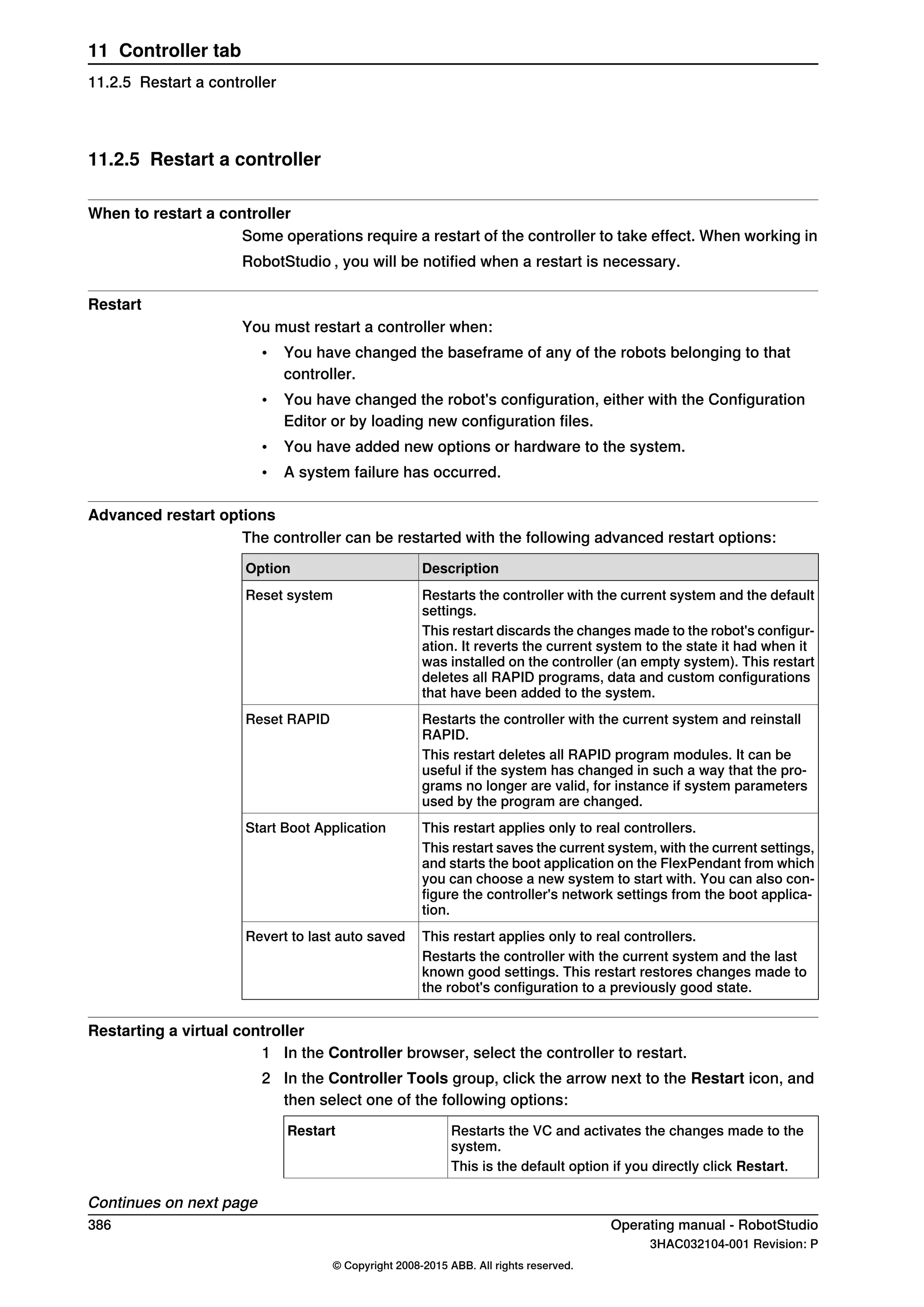 11.2.5 Restart a controller
When to restart a controller
Some operations require a restart of the controller to take effect. When working in
RobotStudio , you will be notified when a restart is necessary.
Restart
You must restart a controller when:
• You have changed the baseframe of any of the robots belonging to that
controller.
• You have changed the robot's configuration, either with the Configuration
Editor or by loading new configuration files.
• You have added new options or hardware to the system.
• A system failure has occurred.
Advanced restart options
The controller can be restarted with the following advanced restart options:
DescriptionOption
Restarts the controller with the current system and the default
settings.
Reset system
This restart discards the changes made to the robot's configur-
ation. It reverts the current system to the state it had when it
was installed on the controller (an empty system). This restart
deletes all RAPID programs, data and custom configurations
that have been added to the system.
Restarts the controller with the current system and reinstall
RAPID.
Reset RAPID
This restart deletes all RAPID program modules. It can be
useful if the system has changed in such a way that the pro-
grams no longer are valid, for instance if system parameters
used by the program are changed.
This restart applies only to real controllers.Start Boot Application
This restart saves the current system, with the current settings,
and starts the boot application on the FlexPendant from which
you can choose a new system to start with. You can also con-
figure the controller's network settings from the boot applica-
tion.
This restart applies only to real controllers.Revert to last auto saved
Restarts the controller with the current system and the last
known good settings. This restart restores changes made to
the robot's configuration to a previously good state.
Restarting a virtual controller
1 In the Controller browser, select the controller to restart.
2 In the Controller Tools group, click the arrow next to the Restart icon, and
then select one of the following options:
Restarts the VC and activates the changes made to the
system.
Restart
This is the default option if you directly click Restart.
Continues on next page
386 Operating manual - RobotStudio
3HAC032104-001 Revision: P
© Copyright 2008-2015 ABB. All rights reserved.
11 Controller tab
11.2.5 Restart a controller
 