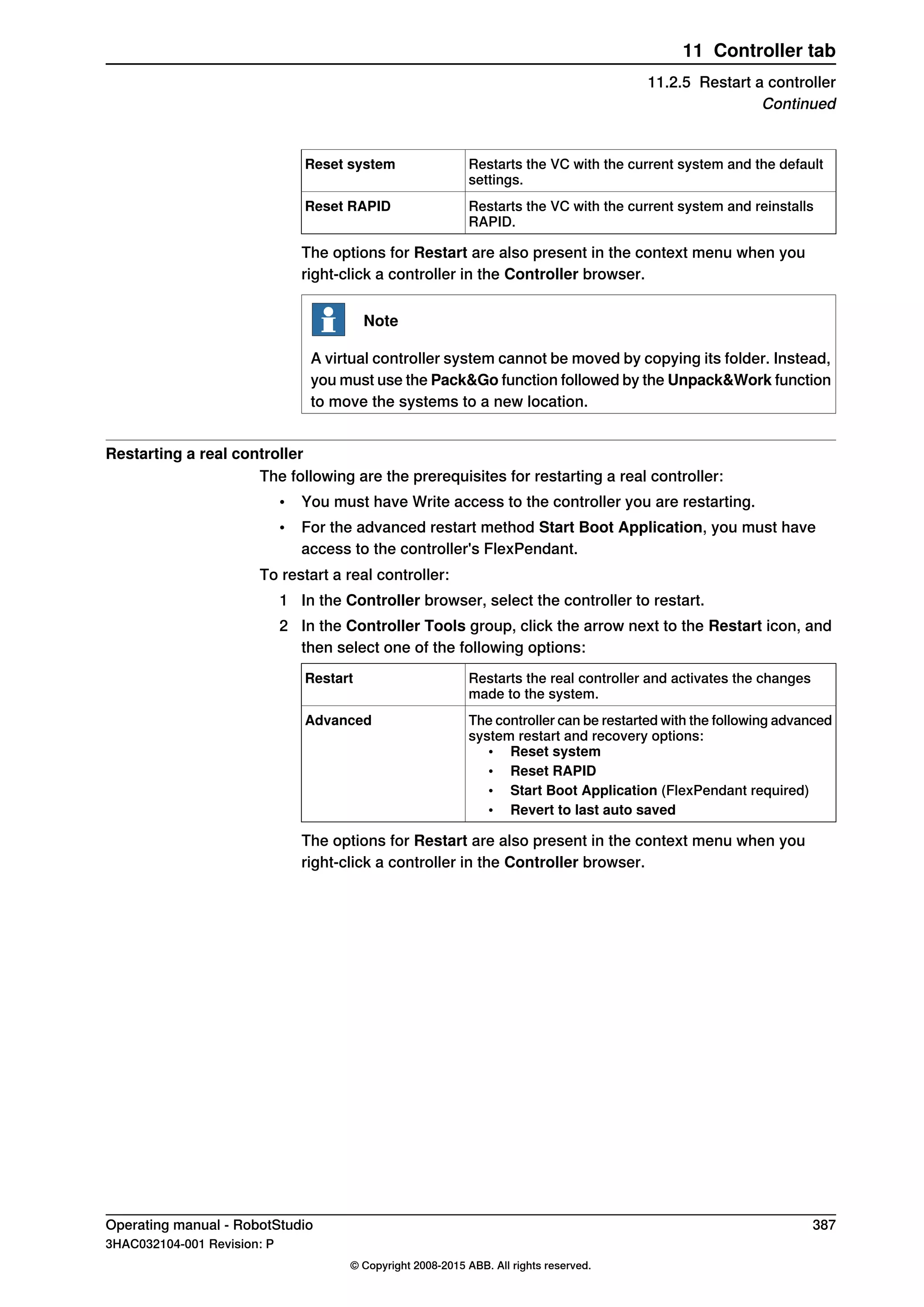 Restarts the VC with the current system and the default
settings.
Reset system
Restarts the VC with the current system and reinstalls
RAPID.
Reset RAPID
The options for Restart are also present in the context menu when you
right-click a controller in the Controller browser.
Note
A virtual controller system cannot be moved by copying its folder. Instead,
you must use the Pack&Go function followed by the Unpack&Work function
to move the systems to a new location.
Restarting a real controller
The following are the prerequisites for restarting a real controller:
• You must have Write access to the controller you are restarting.
• For the advanced restart method Start Boot Application, you must have
access to the controller's FlexPendant.
To restart a real controller:
1 In the Controller browser, select the controller to restart.
2 In the Controller Tools group, click the arrow next to the Restart icon, and
then select one of the following options:
Restarts the real controller and activates the changes
made to the system.
Restart
The controller can be restarted with the following advanced
system restart and recovery options:
• Reset system
• Reset RAPID
• Start Boot Application (FlexPendant required)
• Revert to last auto saved
Advanced
The options for Restart are also present in the context menu when you
right-click a controller in the Controller browser.
Operating manual - RobotStudio 387
3HAC032104-001 Revision: P
© Copyright 2008-2015 ABB. All rights reserved.
11 Controller tab
11.2.5 Restart a controller
Continued
 