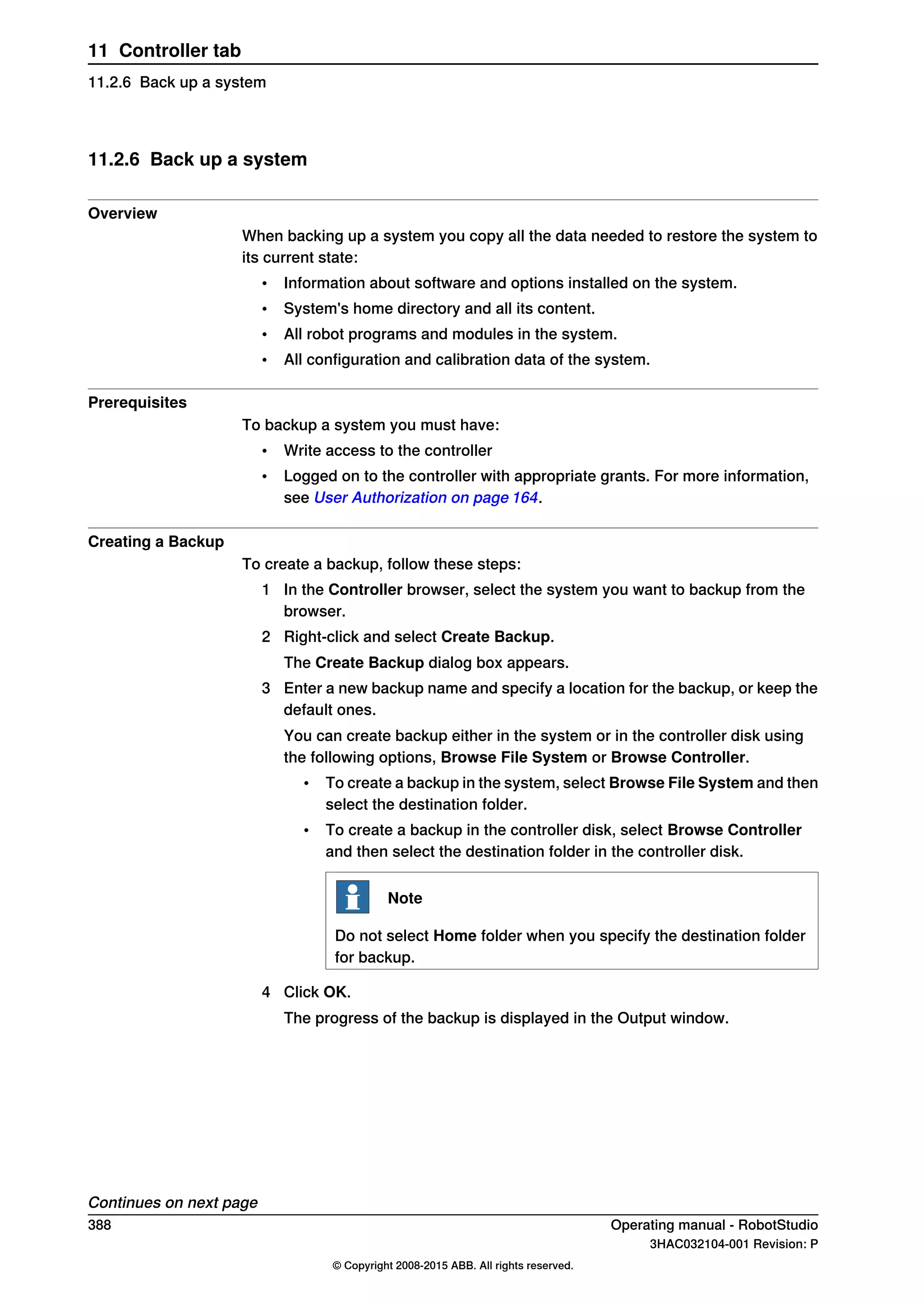 11.2.6 Back up a system
Overview
When backing up a system you copy all the data needed to restore the system to
its current state:
• Information about software and options installed on the system.
• System's home directory and all its content.
• All robot programs and modules in the system.
• All configuration and calibration data of the system.
Prerequisites
To backup a system you must have:
• Write access to the controller
• Logged on to the controller with appropriate grants. For more information,
see User Authorization on page 164.
Creating a Backup
To create a backup, follow these steps:
1 In the Controller browser, select the system you want to backup from the
browser.
2 Right-click and select Create Backup.
The Create Backup dialog box appears.
3 Enter a new backup name and specify a location for the backup, or keep the
default ones.
You can create backup either in the system or in the controller disk using
the following options, Browse File System or Browse Controller.
• To create a backup in the system, select Browse File System and then
select the destination folder.
• To create a backup in the controller disk, select Browse Controller
and then select the destination folder in the controller disk.
Note
Do not select Home folder when you specify the destination folder
for backup.
4 Click OK.
The progress of the backup is displayed in the Output window.
Continues on next page
388 Operating manual - RobotStudio
3HAC032104-001 Revision: P
© Copyright 2008-2015 ABB. All rights reserved.
11 Controller tab
11.2.6 Back up a system
 